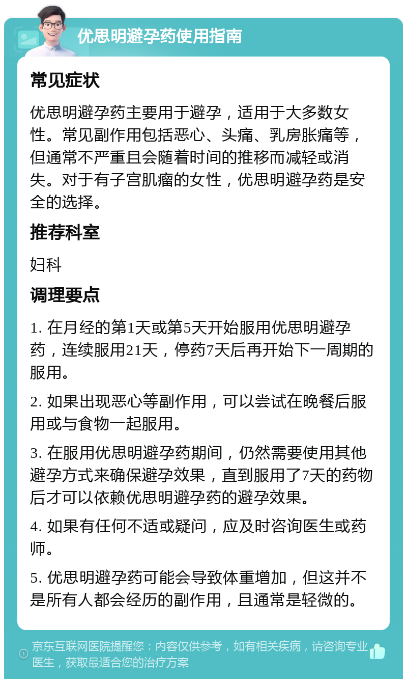 优思明避孕药使用指南 常见症状 优思明避孕药主要用于避孕，适用于大多数女性。常见副作用包括恶心、头痛、乳房胀痛等，但通常不严重且会随着时间的推移而减轻或消失。对于有子宫肌瘤的女性，优思明避孕药是安全的选择。 推荐科室 妇科 调理要点 1. 在月经的第1天或第5天开始服用优思明避孕药，连续服用21天，停药7天后再开始下一周期的服用。 2. 如果出现恶心等副作用，可以尝试在晚餐后服用或与食物一起服用。 3. 在服用优思明避孕药期间，仍然需要使用其他避孕方式来确保避孕效果，直到服用了7天的药物后才可以依赖优思明避孕药的避孕效果。 4. 如果有任何不适或疑问，应及时咨询医生或药师。 5. 优思明避孕药可能会导致体重增加，但这并不是所有人都会经历的副作用，且通常是轻微的。