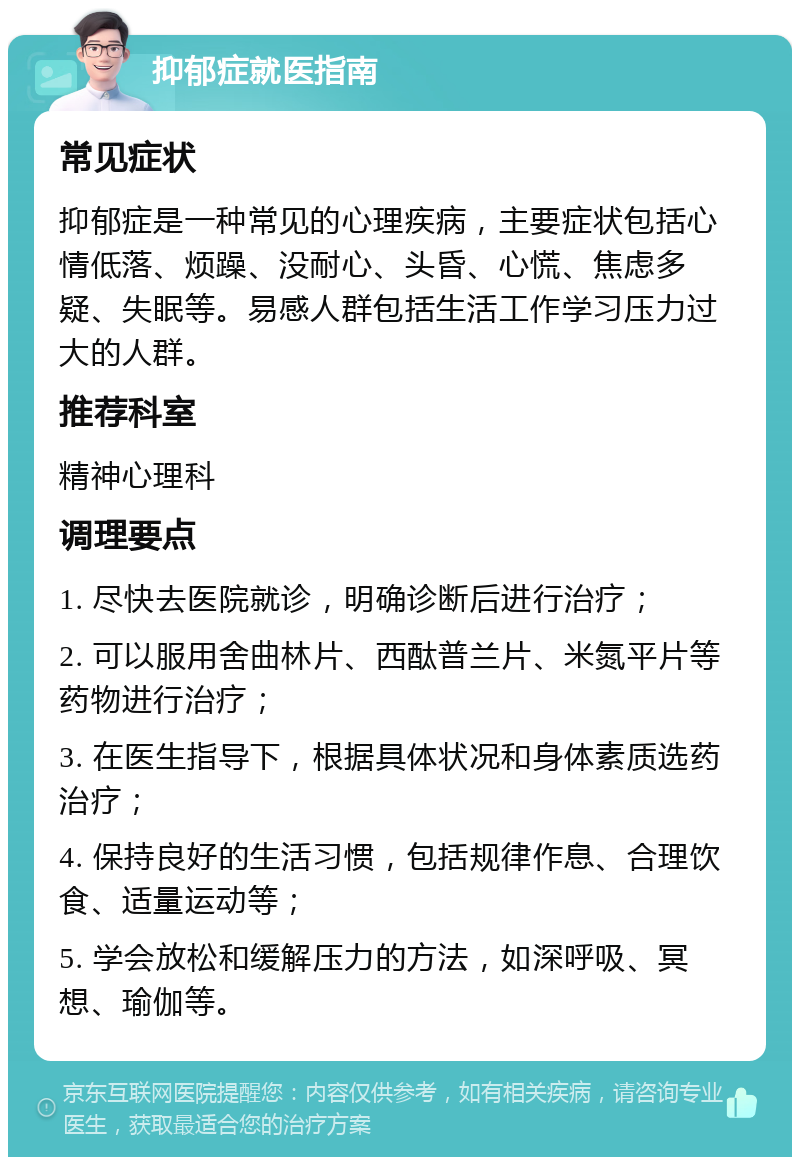 抑郁症就医指南 常见症状 抑郁症是一种常见的心理疾病，主要症状包括心情低落、烦躁、没耐心、头昏、心慌、焦虑多疑、失眠等。易感人群包括生活工作学习压力过大的人群。 推荐科室 精神心理科 调理要点 1. 尽快去医院就诊，明确诊断后进行治疗； 2. 可以服用舍曲林片、西酞普兰片、米氮平片等药物进行治疗； 3. 在医生指导下，根据具体状况和身体素质选药治疗； 4. 保持良好的生活习惯，包括规律作息、合理饮食、适量运动等； 5. 学会放松和缓解压力的方法，如深呼吸、冥想、瑜伽等。