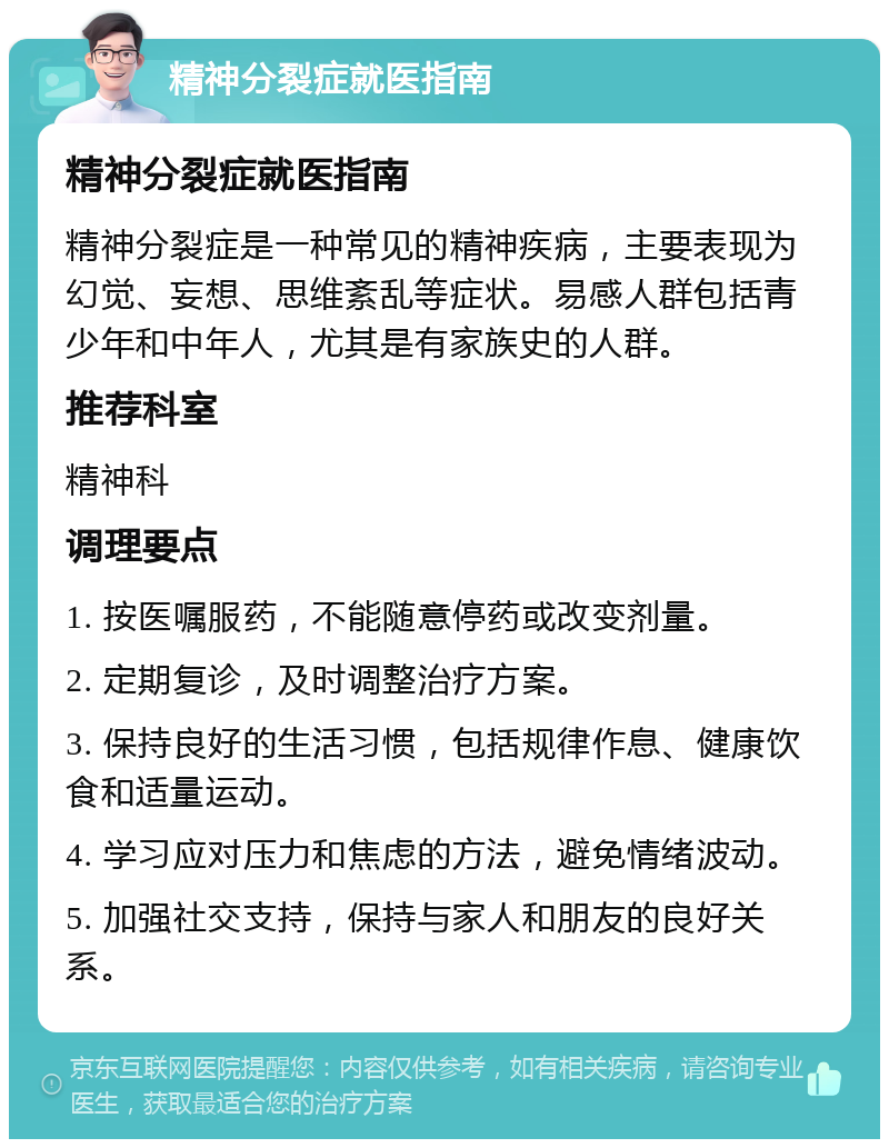 精神分裂症就医指南 精神分裂症就医指南 精神分裂症是一种常见的精神疾病，主要表现为幻觉、妄想、思维紊乱等症状。易感人群包括青少年和中年人，尤其是有家族史的人群。 推荐科室 精神科 调理要点 1. 按医嘱服药，不能随意停药或改变剂量。 2. 定期复诊，及时调整治疗方案。 3. 保持良好的生活习惯，包括规律作息、健康饮食和适量运动。 4. 学习应对压力和焦虑的方法，避免情绪波动。 5. 加强社交支持，保持与家人和朋友的良好关系。