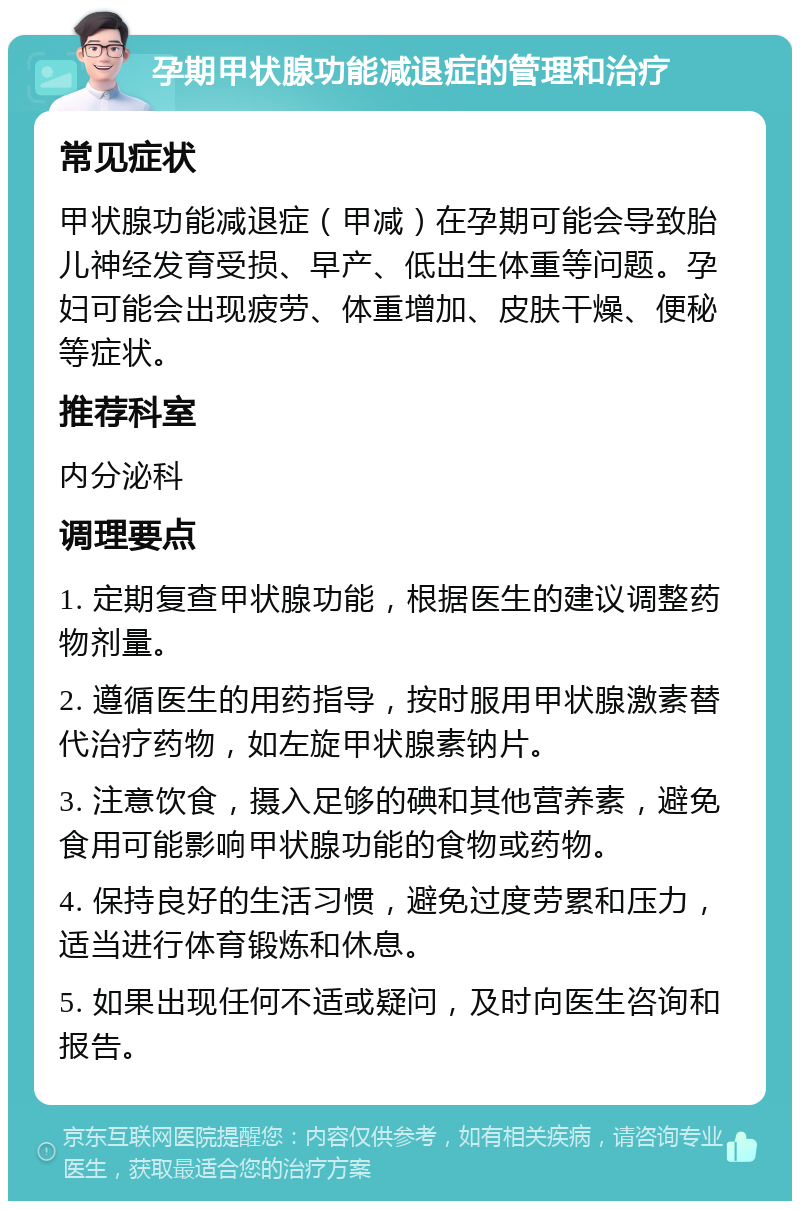 孕期甲状腺功能减退症的管理和治疗 常见症状 甲状腺功能减退症（甲减）在孕期可能会导致胎儿神经发育受损、早产、低出生体重等问题。孕妇可能会出现疲劳、体重增加、皮肤干燥、便秘等症状。 推荐科室 内分泌科 调理要点 1. 定期复查甲状腺功能，根据医生的建议调整药物剂量。 2. 遵循医生的用药指导，按时服用甲状腺激素替代治疗药物，如左旋甲状腺素钠片。 3. 注意饮食，摄入足够的碘和其他营养素，避免食用可能影响甲状腺功能的食物或药物。 4. 保持良好的生活习惯，避免过度劳累和压力，适当进行体育锻炼和休息。 5. 如果出现任何不适或疑问，及时向医生咨询和报告。