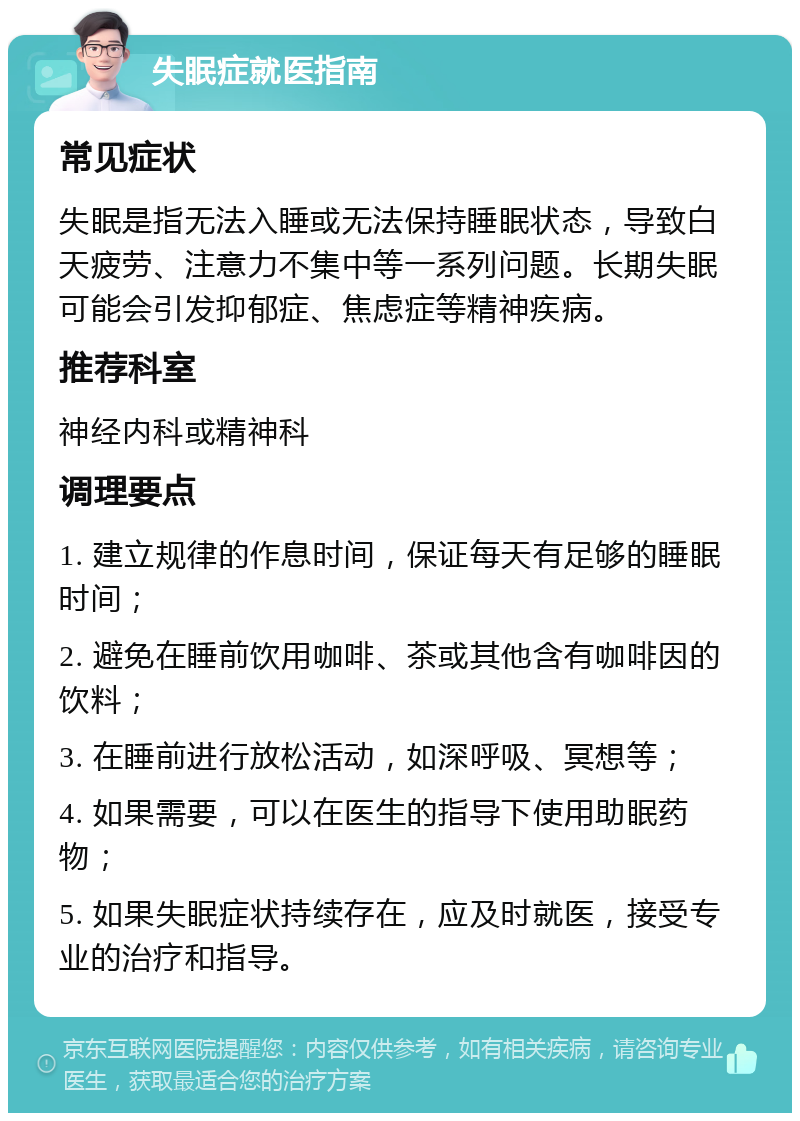 失眠症就医指南 常见症状 失眠是指无法入睡或无法保持睡眠状态，导致白天疲劳、注意力不集中等一系列问题。长期失眠可能会引发抑郁症、焦虑症等精神疾病。 推荐科室 神经内科或精神科 调理要点 1. 建立规律的作息时间，保证每天有足够的睡眠时间； 2. 避免在睡前饮用咖啡、茶或其他含有咖啡因的饮料； 3. 在睡前进行放松活动，如深呼吸、冥想等； 4. 如果需要，可以在医生的指导下使用助眠药物； 5. 如果失眠症状持续存在，应及时就医，接受专业的治疗和指导。