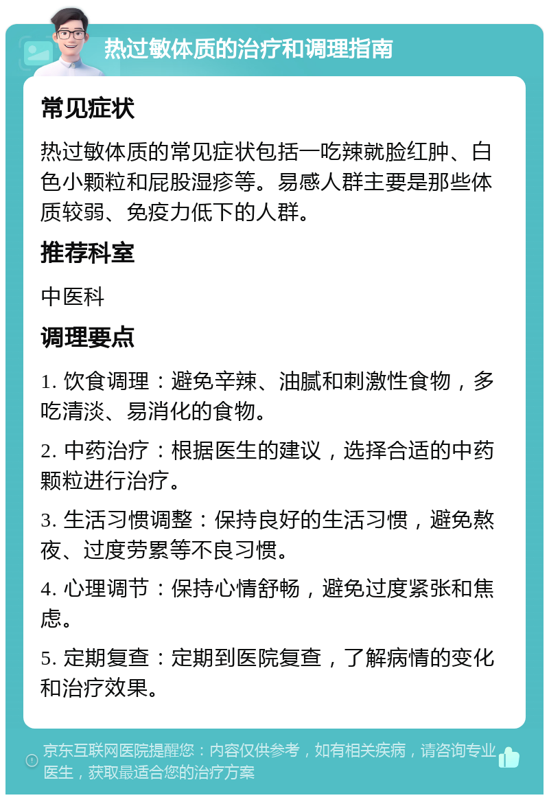 热过敏体质的治疗和调理指南 常见症状 热过敏体质的常见症状包括一吃辣就脸红肿、白色小颗粒和屁股湿疹等。易感人群主要是那些体质较弱、免疫力低下的人群。 推荐科室 中医科 调理要点 1. 饮食调理：避免辛辣、油腻和刺激性食物，多吃清淡、易消化的食物。 2. 中药治疗：根据医生的建议，选择合适的中药颗粒进行治疗。 3. 生活习惯调整：保持良好的生活习惯，避免熬夜、过度劳累等不良习惯。 4. 心理调节：保持心情舒畅，避免过度紧张和焦虑。 5. 定期复查：定期到医院复查，了解病情的变化和治疗效果。