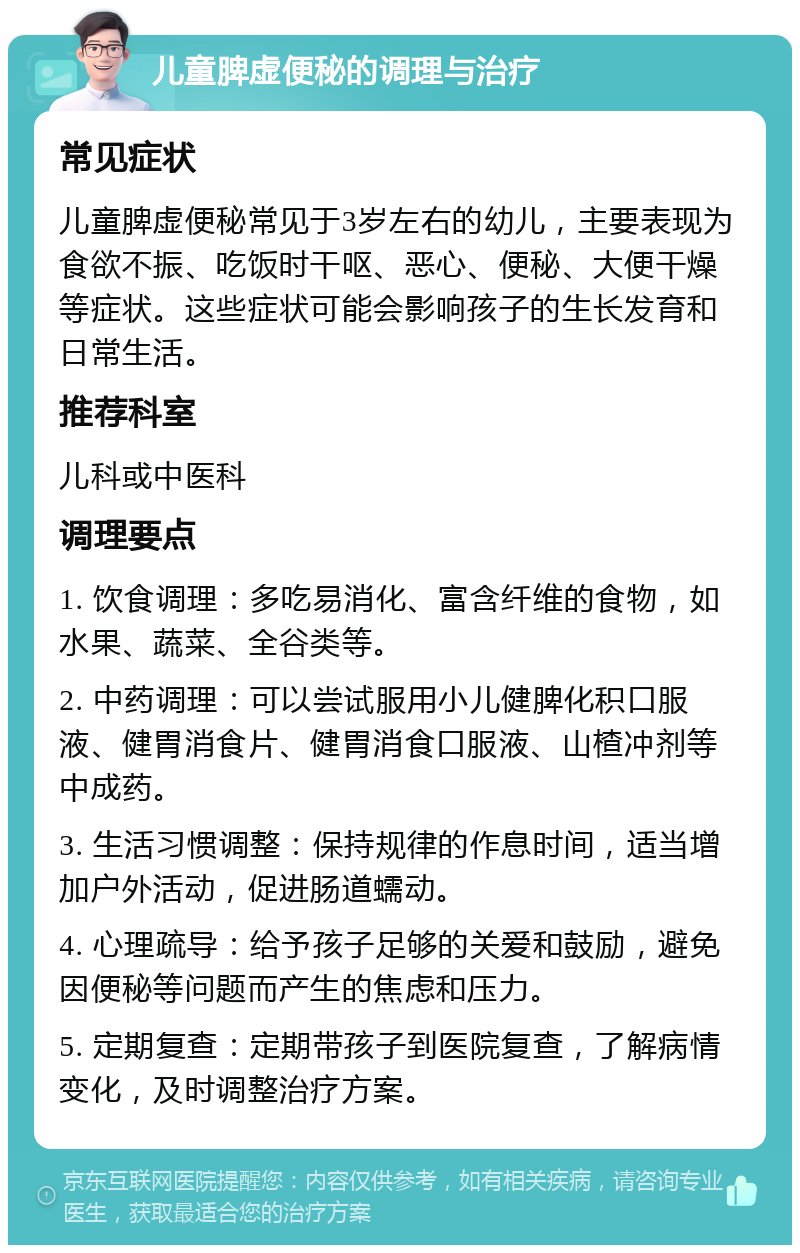 儿童脾虚便秘的调理与治疗 常见症状 儿童脾虚便秘常见于3岁左右的幼儿，主要表现为食欲不振、吃饭时干呕、恶心、便秘、大便干燥等症状。这些症状可能会影响孩子的生长发育和日常生活。 推荐科室 儿科或中医科 调理要点 1. 饮食调理：多吃易消化、富含纤维的食物，如水果、蔬菜、全谷类等。 2. 中药调理：可以尝试服用小儿健脾化积口服液、健胃消食片、健胃消食口服液、山楂冲剂等中成药。 3. 生活习惯调整：保持规律的作息时间，适当增加户外活动，促进肠道蠕动。 4. 心理疏导：给予孩子足够的关爱和鼓励，避免因便秘等问题而产生的焦虑和压力。 5. 定期复查：定期带孩子到医院复查，了解病情变化，及时调整治疗方案。