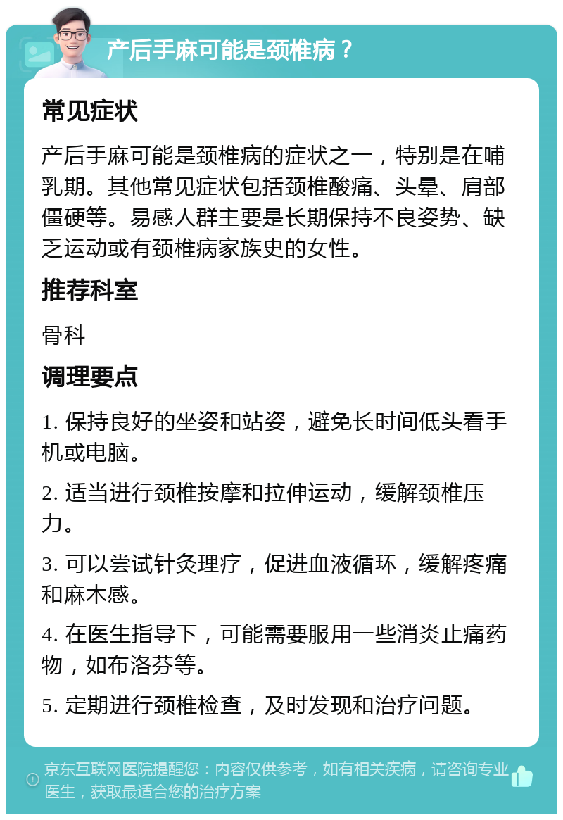 产后手麻可能是颈椎病？ 常见症状 产后手麻可能是颈椎病的症状之一，特别是在哺乳期。其他常见症状包括颈椎酸痛、头晕、肩部僵硬等。易感人群主要是长期保持不良姿势、缺乏运动或有颈椎病家族史的女性。 推荐科室 骨科 调理要点 1. 保持良好的坐姿和站姿，避免长时间低头看手机或电脑。 2. 适当进行颈椎按摩和拉伸运动，缓解颈椎压力。 3. 可以尝试针灸理疗，促进血液循环，缓解疼痛和麻木感。 4. 在医生指导下，可能需要服用一些消炎止痛药物，如布洛芬等。 5. 定期进行颈椎检查，及时发现和治疗问题。