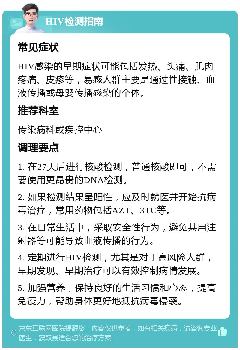 HIV检测指南 常见症状 HIV感染的早期症状可能包括发热、头痛、肌肉疼痛、皮疹等，易感人群主要是通过性接触、血液传播或母婴传播感染的个体。 推荐科室 传染病科或疾控中心 调理要点 1. 在27天后进行核酸检测，普通核酸即可，不需要使用更昂贵的DNA检测。 2. 如果检测结果呈阳性，应及时就医并开始抗病毒治疗，常用药物包括AZT、3TC等。 3. 在日常生活中，采取安全性行为，避免共用注射器等可能导致血液传播的行为。 4. 定期进行HIV检测，尤其是对于高风险人群，早期发现、早期治疗可以有效控制病情发展。 5. 加强营养，保持良好的生活习惯和心态，提高免疫力，帮助身体更好地抵抗病毒侵袭。