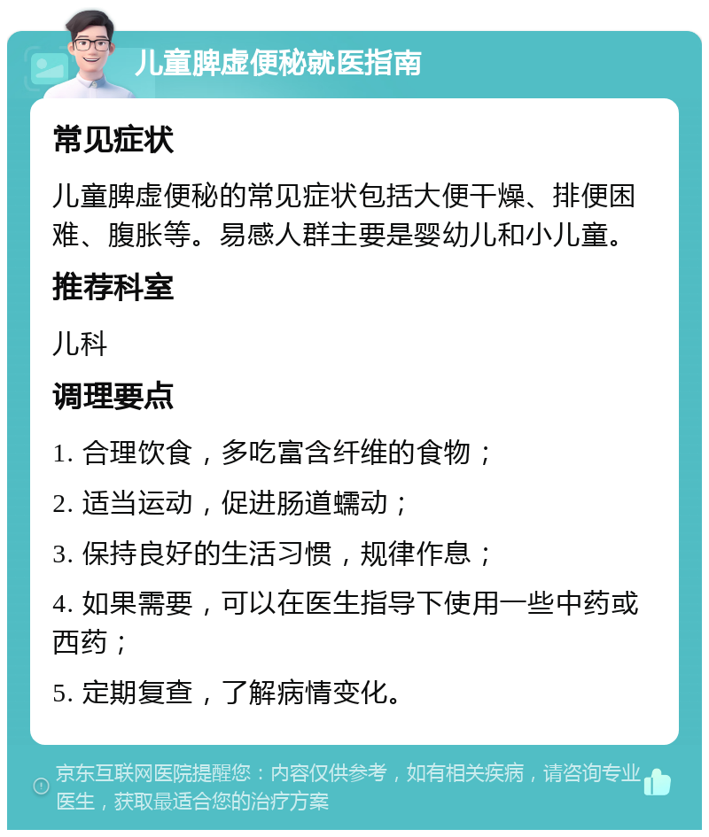 儿童脾虚便秘就医指南 常见症状 儿童脾虚便秘的常见症状包括大便干燥、排便困难、腹胀等。易感人群主要是婴幼儿和小儿童。 推荐科室 儿科 调理要点 1. 合理饮食，多吃富含纤维的食物； 2. 适当运动，促进肠道蠕动； 3. 保持良好的生活习惯，规律作息； 4. 如果需要，可以在医生指导下使用一些中药或西药； 5. 定期复查，了解病情变化。