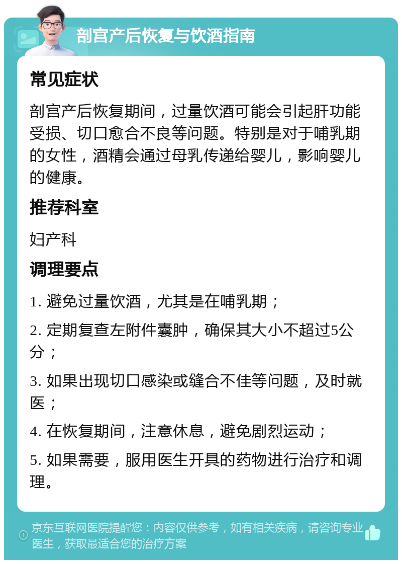 剖宫产后恢复与饮酒指南 常见症状 剖宫产后恢复期间，过量饮酒可能会引起肝功能受损、切口愈合不良等问题。特别是对于哺乳期的女性，酒精会通过母乳传递给婴儿，影响婴儿的健康。 推荐科室 妇产科 调理要点 1. 避免过量饮酒，尤其是在哺乳期； 2. 定期复查左附件囊肿，确保其大小不超过5公分； 3. 如果出现切口感染或缝合不佳等问题，及时就医； 4. 在恢复期间，注意休息，避免剧烈运动； 5. 如果需要，服用医生开具的药物进行治疗和调理。