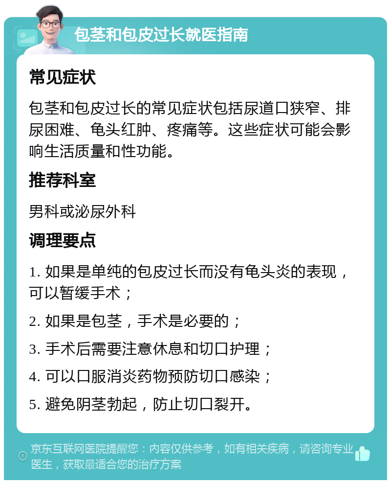 包茎和包皮过长就医指南 常见症状 包茎和包皮过长的常见症状包括尿道口狭窄、排尿困难、龟头红肿、疼痛等。这些症状可能会影响生活质量和性功能。 推荐科室 男科或泌尿外科 调理要点 1. 如果是单纯的包皮过长而没有龟头炎的表现，可以暂缓手术； 2. 如果是包茎，手术是必要的； 3. 手术后需要注意休息和切口护理； 4. 可以口服消炎药物预防切口感染； 5. 避免阴茎勃起，防止切口裂开。