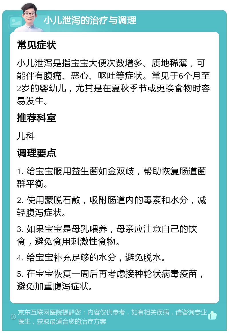 小儿泄泻的治疗与调理 常见症状 小儿泄泻是指宝宝大便次数增多、质地稀薄，可能伴有腹痛、恶心、呕吐等症状。常见于6个月至2岁的婴幼儿，尤其是在夏秋季节或更换食物时容易发生。 推荐科室 儿科 调理要点 1. 给宝宝服用益生菌如金双歧，帮助恢复肠道菌群平衡。 2. 使用蒙脱石散，吸附肠道内的毒素和水分，减轻腹泻症状。 3. 如果宝宝是母乳喂养，母亲应注意自己的饮食，避免食用刺激性食物。 4. 给宝宝补充足够的水分，避免脱水。 5. 在宝宝恢复一周后再考虑接种轮状病毒疫苗，避免加重腹泻症状。