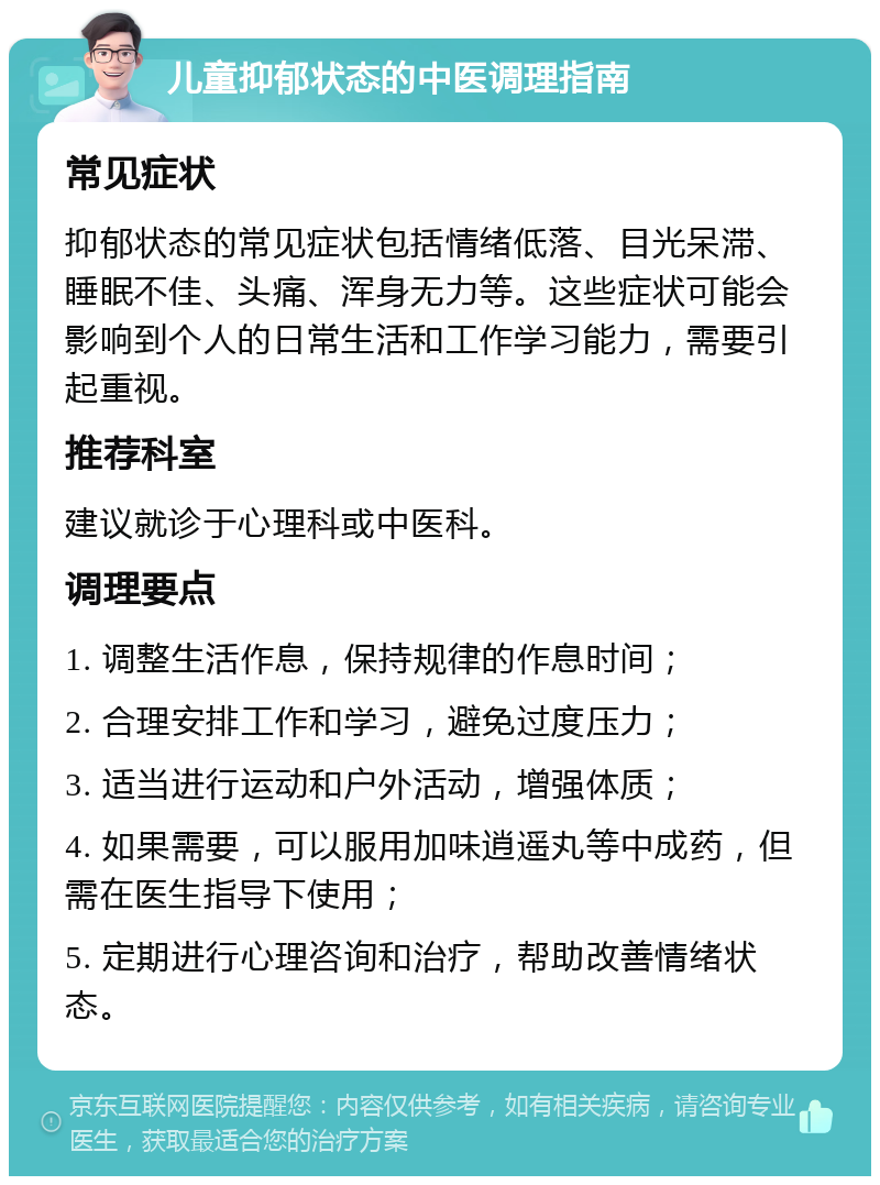 儿童抑郁状态的中医调理指南 常见症状 抑郁状态的常见症状包括情绪低落、目光呆滞、睡眠不佳、头痛、浑身无力等。这些症状可能会影响到个人的日常生活和工作学习能力，需要引起重视。 推荐科室 建议就诊于心理科或中医科。 调理要点 1. 调整生活作息，保持规律的作息时间； 2. 合理安排工作和学习，避免过度压力； 3. 适当进行运动和户外活动，增强体质； 4. 如果需要，可以服用加味逍遥丸等中成药，但需在医生指导下使用； 5. 定期进行心理咨询和治疗，帮助改善情绪状态。