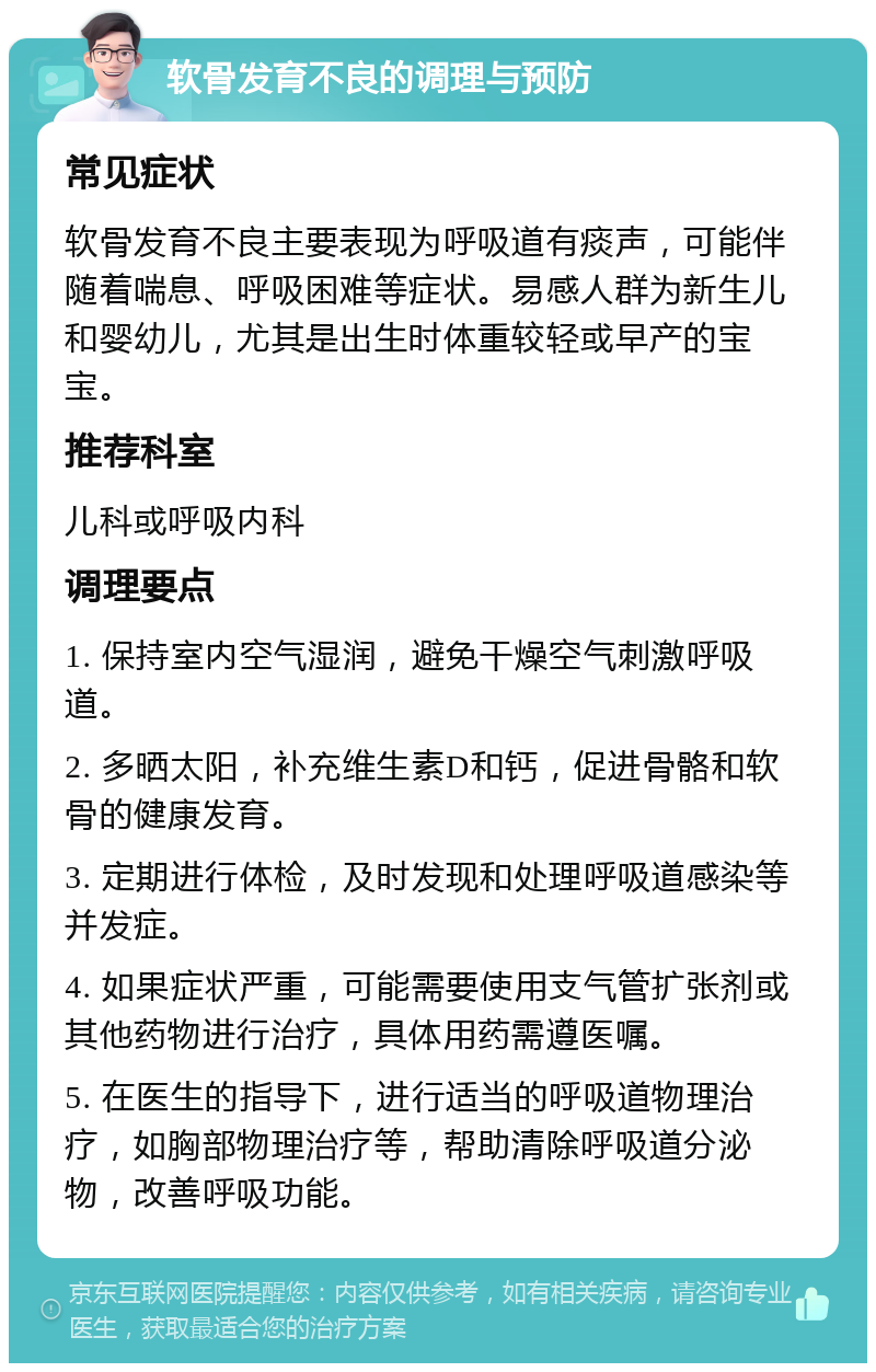 软骨发育不良的调理与预防 常见症状 软骨发育不良主要表现为呼吸道有痰声，可能伴随着喘息、呼吸困难等症状。易感人群为新生儿和婴幼儿，尤其是出生时体重较轻或早产的宝宝。 推荐科室 儿科或呼吸内科 调理要点 1. 保持室内空气湿润，避免干燥空气刺激呼吸道。 2. 多晒太阳，补充维生素D和钙，促进骨骼和软骨的健康发育。 3. 定期进行体检，及时发现和处理呼吸道感染等并发症。 4. 如果症状严重，可能需要使用支气管扩张剂或其他药物进行治疗，具体用药需遵医嘱。 5. 在医生的指导下，进行适当的呼吸道物理治疗，如胸部物理治疗等，帮助清除呼吸道分泌物，改善呼吸功能。