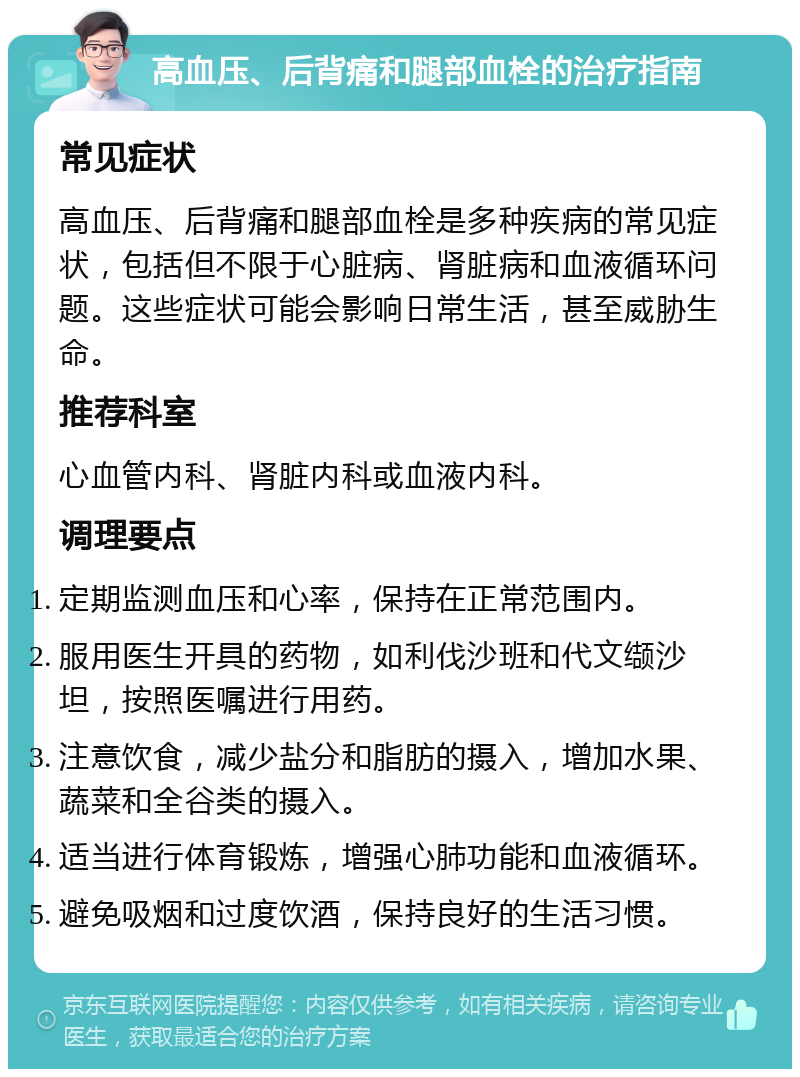 高血压、后背痛和腿部血栓的治疗指南 常见症状 高血压、后背痛和腿部血栓是多种疾病的常见症状，包括但不限于心脏病、肾脏病和血液循环问题。这些症状可能会影响日常生活，甚至威胁生命。 推荐科室 心血管内科、肾脏内科或血液内科。 调理要点 定期监测血压和心率，保持在正常范围内。 服用医生开具的药物，如利伐沙班和代文缬沙坦，按照医嘱进行用药。 注意饮食，减少盐分和脂肪的摄入，增加水果、蔬菜和全谷类的摄入。 适当进行体育锻炼，增强心肺功能和血液循环。 避免吸烟和过度饮酒，保持良好的生活习惯。