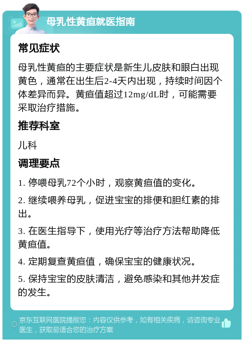 母乳性黄疸就医指南 常见症状 母乳性黄疸的主要症状是新生儿皮肤和眼白出现黄色，通常在出生后2-4天内出现，持续时间因个体差异而异。黄疸值超过12mg/dL时，可能需要采取治疗措施。 推荐科室 儿科 调理要点 1. 停喂母乳72个小时，观察黄疸值的变化。 2. 继续喂养母乳，促进宝宝的排便和胆红素的排出。 3. 在医生指导下，使用光疗等治疗方法帮助降低黄疸值。 4. 定期复查黄疸值，确保宝宝的健康状况。 5. 保持宝宝的皮肤清洁，避免感染和其他并发症的发生。