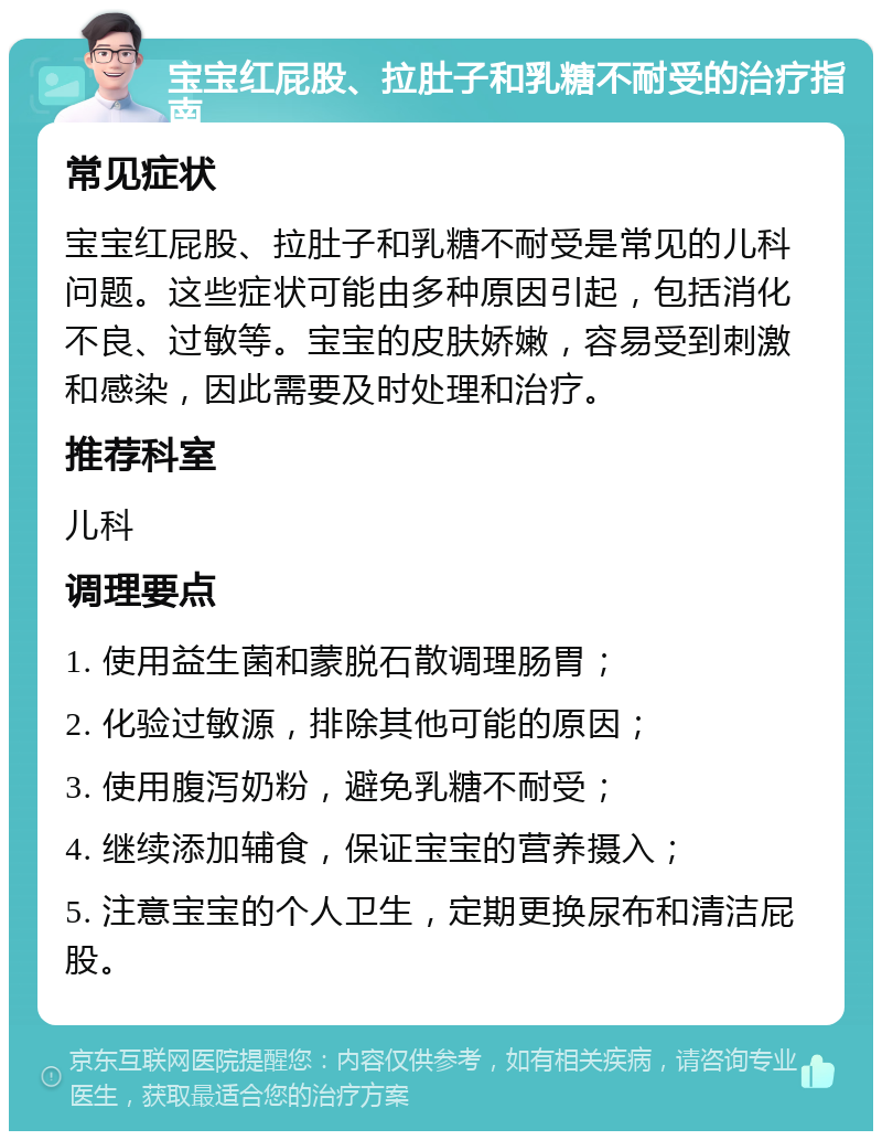 宝宝红屁股、拉肚子和乳糖不耐受的治疗指南 常见症状 宝宝红屁股、拉肚子和乳糖不耐受是常见的儿科问题。这些症状可能由多种原因引起，包括消化不良、过敏等。宝宝的皮肤娇嫩，容易受到刺激和感染，因此需要及时处理和治疗。 推荐科室 儿科 调理要点 1. 使用益生菌和蒙脱石散调理肠胃； 2. 化验过敏源，排除其他可能的原因； 3. 使用腹泻奶粉，避免乳糖不耐受； 4. 继续添加辅食，保证宝宝的营养摄入； 5. 注意宝宝的个人卫生，定期更换尿布和清洁屁股。