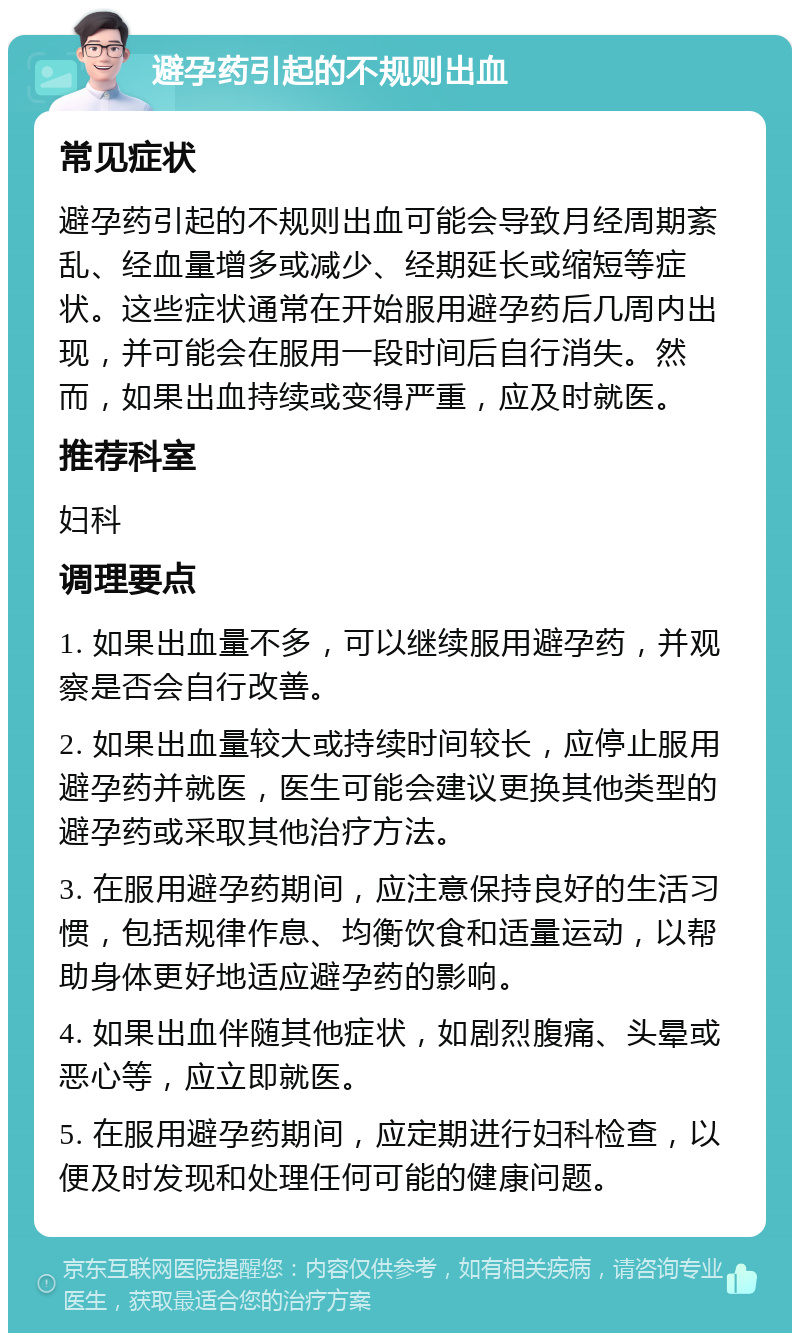 避孕药引起的不规则出血 常见症状 避孕药引起的不规则出血可能会导致月经周期紊乱、经血量增多或减少、经期延长或缩短等症状。这些症状通常在开始服用避孕药后几周内出现，并可能会在服用一段时间后自行消失。然而，如果出血持续或变得严重，应及时就医。 推荐科室 妇科 调理要点 1. 如果出血量不多，可以继续服用避孕药，并观察是否会自行改善。 2. 如果出血量较大或持续时间较长，应停止服用避孕药并就医，医生可能会建议更换其他类型的避孕药或采取其他治疗方法。 3. 在服用避孕药期间，应注意保持良好的生活习惯，包括规律作息、均衡饮食和适量运动，以帮助身体更好地适应避孕药的影响。 4. 如果出血伴随其他症状，如剧烈腹痛、头晕或恶心等，应立即就医。 5. 在服用避孕药期间，应定期进行妇科检查，以便及时发现和处理任何可能的健康问题。