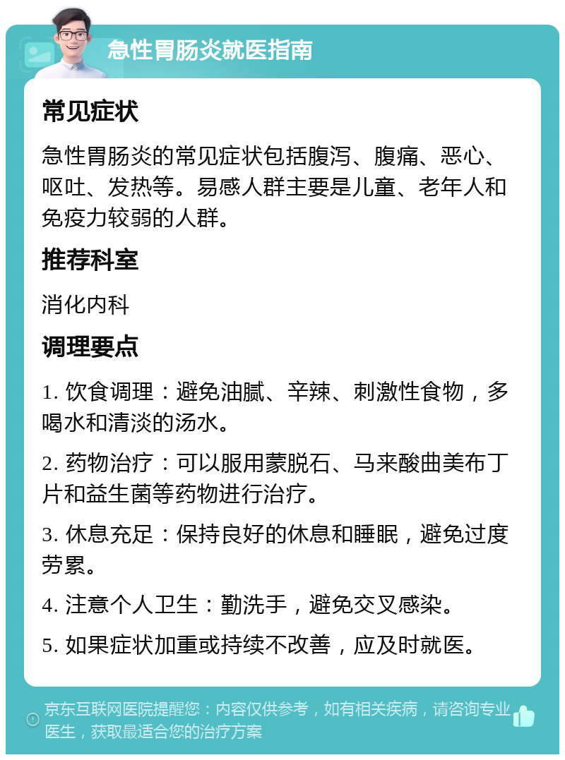 急性胃肠炎就医指南 常见症状 急性胃肠炎的常见症状包括腹泻、腹痛、恶心、呕吐、发热等。易感人群主要是儿童、老年人和免疫力较弱的人群。 推荐科室 消化内科 调理要点 1. 饮食调理：避免油腻、辛辣、刺激性食物，多喝水和清淡的汤水。 2. 药物治疗：可以服用蒙脱石、马来酸曲美布丁片和益生菌等药物进行治疗。 3. 休息充足：保持良好的休息和睡眠，避免过度劳累。 4. 注意个人卫生：勤洗手，避免交叉感染。 5. 如果症状加重或持续不改善，应及时就医。