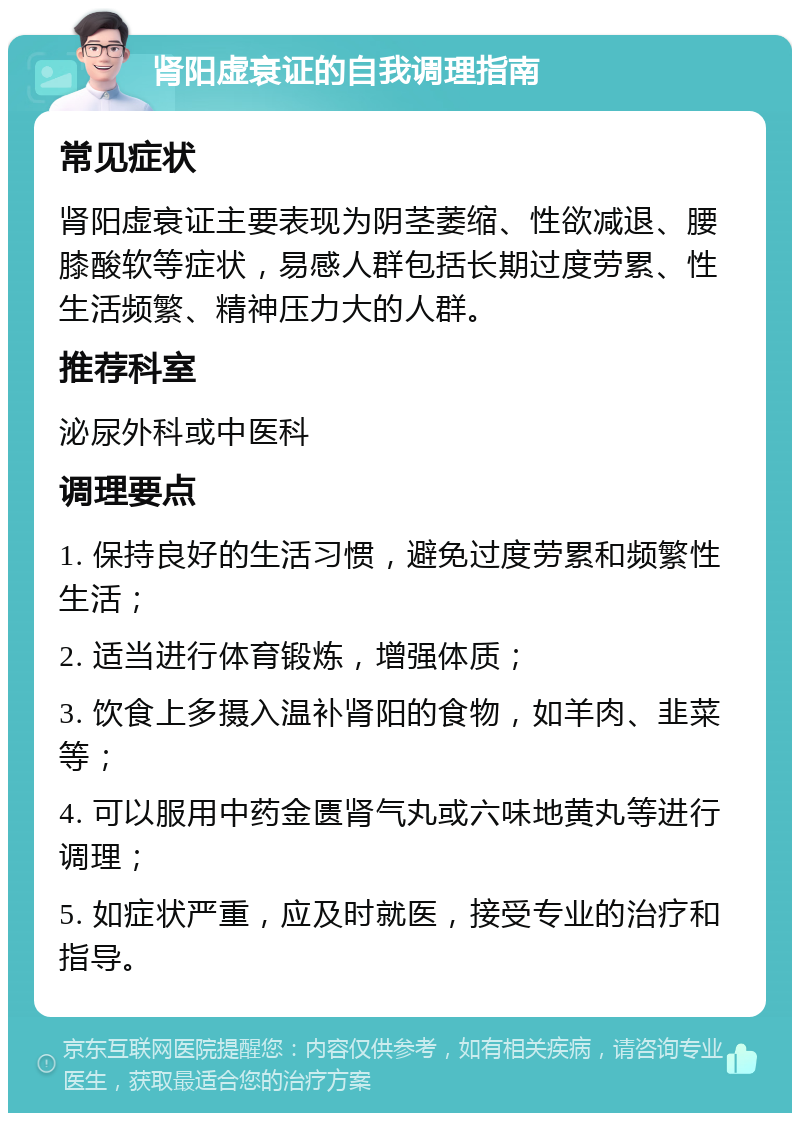 肾阳虚衰证的自我调理指南 常见症状 肾阳虚衰证主要表现为阴茎萎缩、性欲减退、腰膝酸软等症状，易感人群包括长期过度劳累、性生活频繁、精神压力大的人群。 推荐科室 泌尿外科或中医科 调理要点 1. 保持良好的生活习惯，避免过度劳累和频繁性生活； 2. 适当进行体育锻炼，增强体质； 3. 饮食上多摄入温补肾阳的食物，如羊肉、韭菜等； 4. 可以服用中药金匮肾气丸或六味地黄丸等进行调理； 5. 如症状严重，应及时就医，接受专业的治疗和指导。