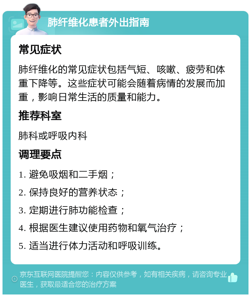 肺纤维化患者外出指南 常见症状 肺纤维化的常见症状包括气短、咳嗽、疲劳和体重下降等。这些症状可能会随着病情的发展而加重，影响日常生活的质量和能力。 推荐科室 肺科或呼吸内科 调理要点 1. 避免吸烟和二手烟； 2. 保持良好的营养状态； 3. 定期进行肺功能检查； 4. 根据医生建议使用药物和氧气治疗； 5. 适当进行体力活动和呼吸训练。