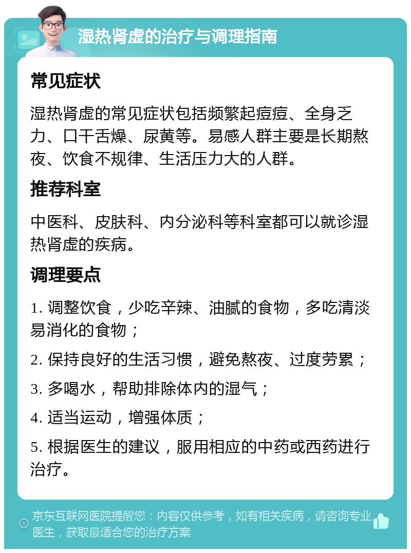 湿热肾虚的治疗与调理指南 常见症状 湿热肾虚的常见症状包括频繁起痘痘、全身乏力、口干舌燥、尿黄等。易感人群主要是长期熬夜、饮食不规律、生活压力大的人群。 推荐科室 中医科、皮肤科、内分泌科等科室都可以就诊湿热肾虚的疾病。 调理要点 1. 调整饮食，少吃辛辣、油腻的食物，多吃清淡易消化的食物； 2. 保持良好的生活习惯，避免熬夜、过度劳累； 3. 多喝水，帮助排除体内的湿气； 4. 适当运动，增强体质； 5. 根据医生的建议，服用相应的中药或西药进行治疗。