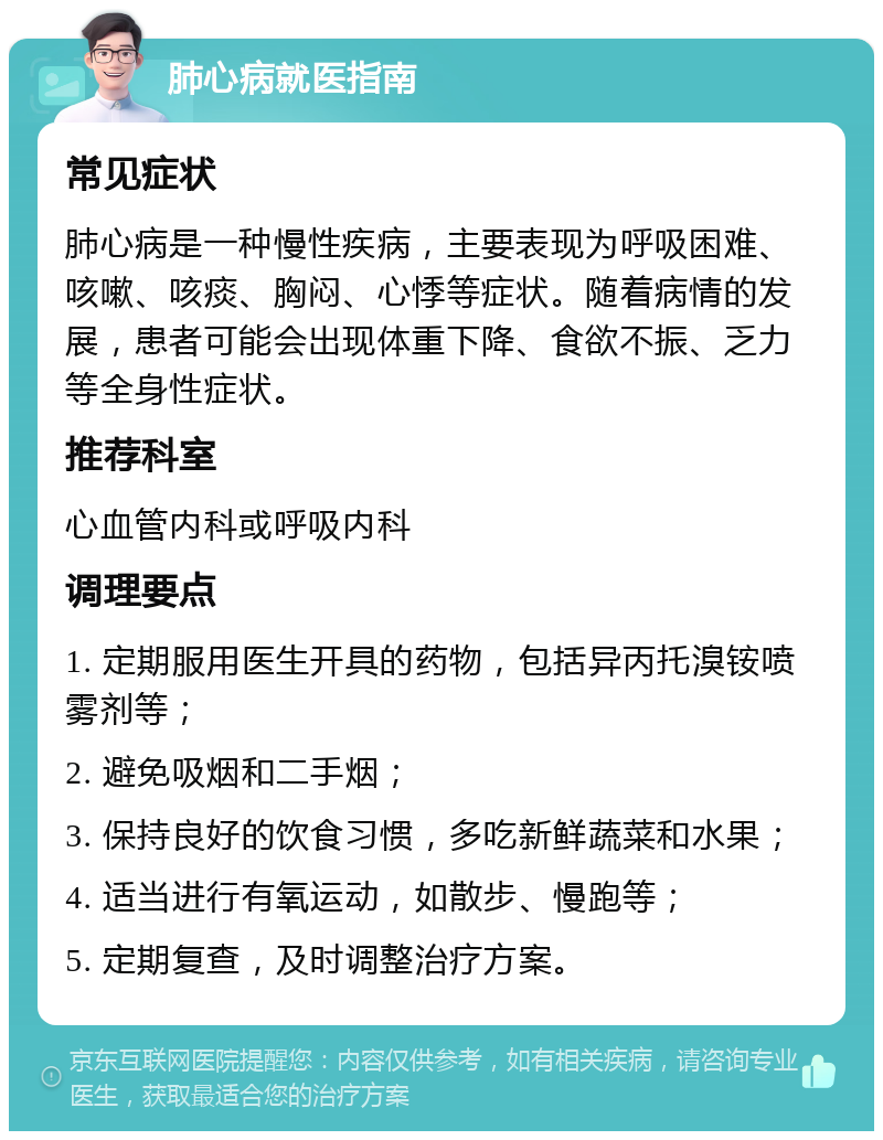 肺心病就医指南 常见症状 肺心病是一种慢性疾病，主要表现为呼吸困难、咳嗽、咳痰、胸闷、心悸等症状。随着病情的发展，患者可能会出现体重下降、食欲不振、乏力等全身性症状。 推荐科室 心血管内科或呼吸内科 调理要点 1. 定期服用医生开具的药物，包括异丙托溴铵喷雾剂等； 2. 避免吸烟和二手烟； 3. 保持良好的饮食习惯，多吃新鲜蔬菜和水果； 4. 适当进行有氧运动，如散步、慢跑等； 5. 定期复查，及时调整治疗方案。