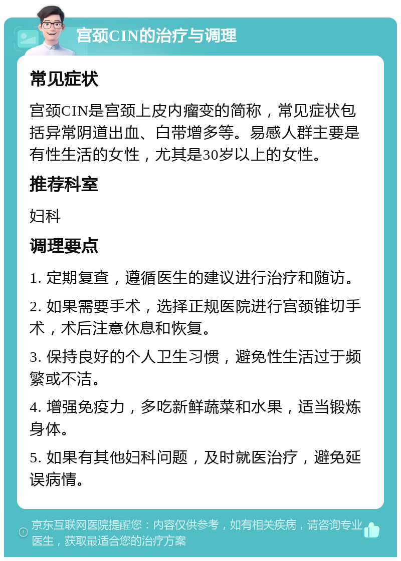 宫颈CIN的治疗与调理 常见症状 宫颈CIN是宫颈上皮内瘤变的简称，常见症状包括异常阴道出血、白带增多等。易感人群主要是有性生活的女性，尤其是30岁以上的女性。 推荐科室 妇科 调理要点 1. 定期复查，遵循医生的建议进行治疗和随访。 2. 如果需要手术，选择正规医院进行宫颈锥切手术，术后注意休息和恢复。 3. 保持良好的个人卫生习惯，避免性生活过于频繁或不洁。 4. 增强免疫力，多吃新鲜蔬菜和水果，适当锻炼身体。 5. 如果有其他妇科问题，及时就医治疗，避免延误病情。