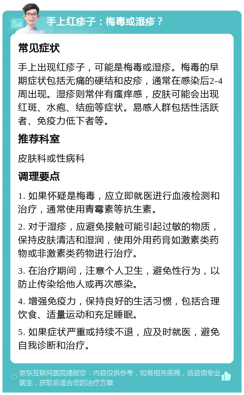 手上红疹子：梅毒或湿疹？ 常见症状 手上出现红疹子，可能是梅毒或湿疹。梅毒的早期症状包括无痛的硬结和皮疹，通常在感染后2-4周出现。湿疹则常伴有瘙痒感，皮肤可能会出现红斑、水疱、结痂等症状。易感人群包括性活跃者、免疫力低下者等。 推荐科室 皮肤科或性病科 调理要点 1. 如果怀疑是梅毒，应立即就医进行血液检测和治疗，通常使用青霉素等抗生素。 2. 对于湿疹，应避免接触可能引起过敏的物质，保持皮肤清洁和湿润，使用外用药膏如激素类药物或非激素类药物进行治疗。 3. 在治疗期间，注意个人卫生，避免性行为，以防止传染给他人或再次感染。 4. 增强免疫力，保持良好的生活习惯，包括合理饮食、适量运动和充足睡眠。 5. 如果症状严重或持续不退，应及时就医，避免自我诊断和治疗。