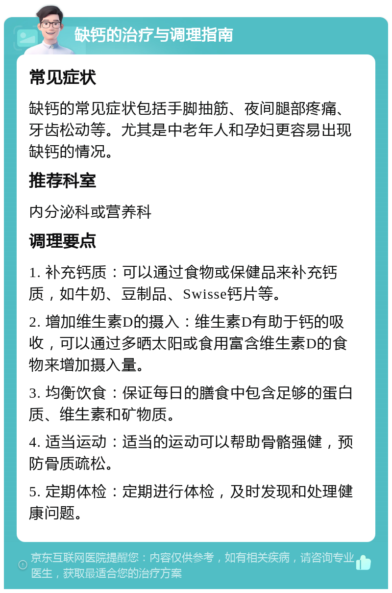 缺钙的治疗与调理指南 常见症状 缺钙的常见症状包括手脚抽筋、夜间腿部疼痛、牙齿松动等。尤其是中老年人和孕妇更容易出现缺钙的情况。 推荐科室 内分泌科或营养科 调理要点 1. 补充钙质：可以通过食物或保健品来补充钙质，如牛奶、豆制品、Swisse钙片等。 2. 增加维生素D的摄入：维生素D有助于钙的吸收，可以通过多晒太阳或食用富含维生素D的食物来增加摄入量。 3. 均衡饮食：保证每日的膳食中包含足够的蛋白质、维生素和矿物质。 4. 适当运动：适当的运动可以帮助骨骼强健，预防骨质疏松。 5. 定期体检：定期进行体检，及时发现和处理健康问题。