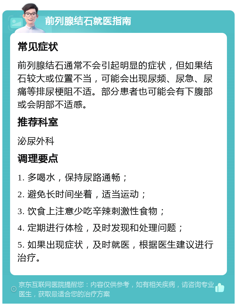 前列腺结石就医指南 常见症状 前列腺结石通常不会引起明显的症状，但如果结石较大或位置不当，可能会出现尿频、尿急、尿痛等排尿梗阻不适。部分患者也可能会有下腹部或会阴部不适感。 推荐科室 泌尿外科 调理要点 1. 多喝水，保持尿路通畅； 2. 避免长时间坐着，适当运动； 3. 饮食上注意少吃辛辣刺激性食物； 4. 定期进行体检，及时发现和处理问题； 5. 如果出现症状，及时就医，根据医生建议进行治疗。