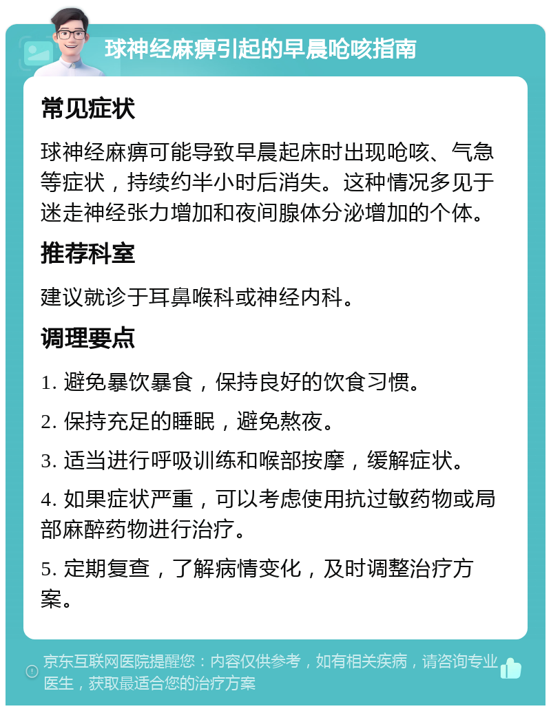 球神经麻痹引起的早晨呛咳指南 常见症状 球神经麻痹可能导致早晨起床时出现呛咳、气急等症状，持续约半小时后消失。这种情况多见于迷走神经张力增加和夜间腺体分泌增加的个体。 推荐科室 建议就诊于耳鼻喉科或神经内科。 调理要点 1. 避免暴饮暴食，保持良好的饮食习惯。 2. 保持充足的睡眠，避免熬夜。 3. 适当进行呼吸训练和喉部按摩，缓解症状。 4. 如果症状严重，可以考虑使用抗过敏药物或局部麻醉药物进行治疗。 5. 定期复查，了解病情变化，及时调整治疗方案。