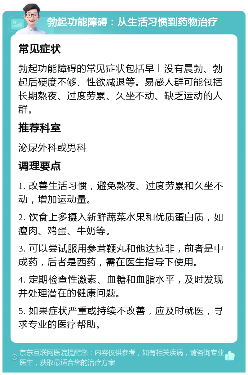 勃起功能障碍：从生活习惯到药物治疗 常见症状 勃起功能障碍的常见症状包括早上没有晨勃、勃起后硬度不够、性欲减退等。易感人群可能包括长期熬夜、过度劳累、久坐不动、缺乏运动的人群。 推荐科室 泌尿外科或男科 调理要点 1. 改善生活习惯，避免熬夜、过度劳累和久坐不动，增加运动量。 2. 饮食上多摄入新鲜蔬菜水果和优质蛋白质，如瘦肉、鸡蛋、牛奶等。 3. 可以尝试服用参茸鞭丸和他达拉非，前者是中成药，后者是西药，需在医生指导下使用。 4. 定期检查性激素、血糖和血脂水平，及时发现并处理潜在的健康问题。 5. 如果症状严重或持续不改善，应及时就医，寻求专业的医疗帮助。