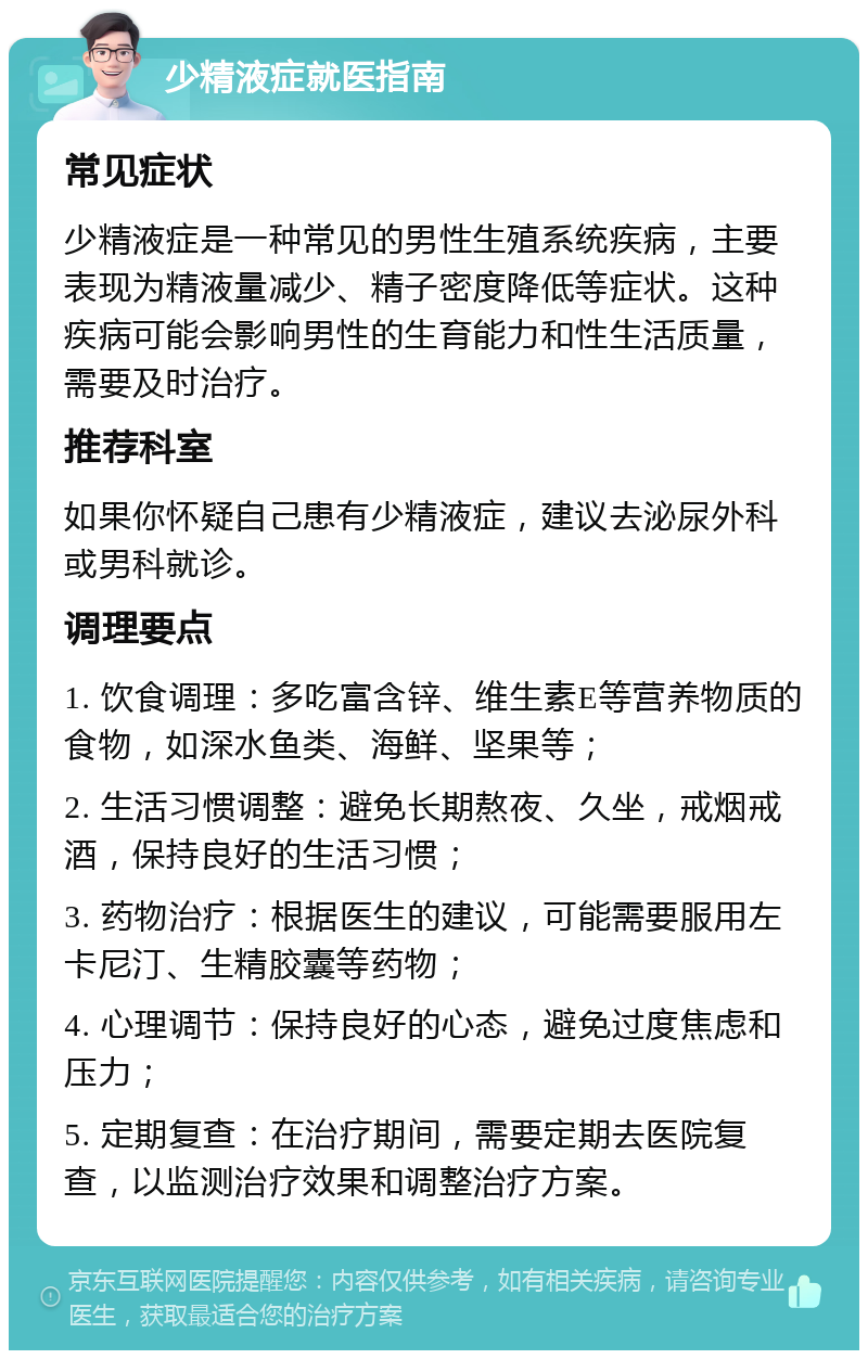 少精液症就医指南 常见症状 少精液症是一种常见的男性生殖系统疾病，主要表现为精液量减少、精子密度降低等症状。这种疾病可能会影响男性的生育能力和性生活质量，需要及时治疗。 推荐科室 如果你怀疑自己患有少精液症，建议去泌尿外科或男科就诊。 调理要点 1. 饮食调理：多吃富含锌、维生素E等营养物质的食物，如深水鱼类、海鲜、坚果等； 2. 生活习惯调整：避免长期熬夜、久坐，戒烟戒酒，保持良好的生活习惯； 3. 药物治疗：根据医生的建议，可能需要服用左卡尼汀、生精胶囊等药物； 4. 心理调节：保持良好的心态，避免过度焦虑和压力； 5. 定期复查：在治疗期间，需要定期去医院复查，以监测治疗效果和调整治疗方案。