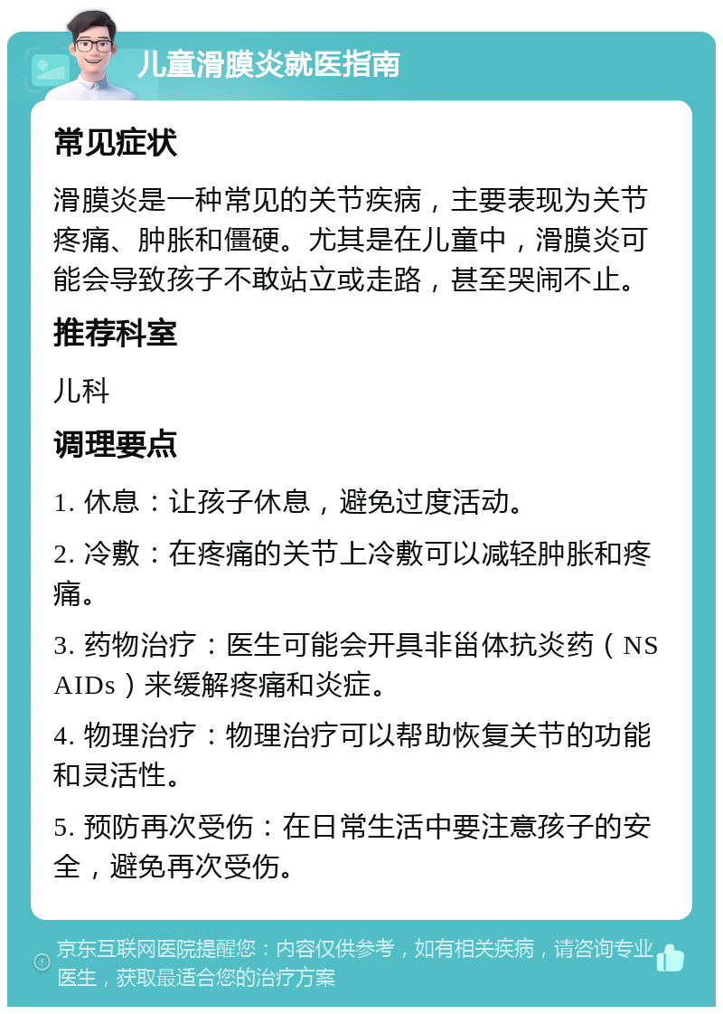 儿童滑膜炎就医指南 常见症状 滑膜炎是一种常见的关节疾病，主要表现为关节疼痛、肿胀和僵硬。尤其是在儿童中，滑膜炎可能会导致孩子不敢站立或走路，甚至哭闹不止。 推荐科室 儿科 调理要点 1. 休息：让孩子休息，避免过度活动。 2. 冷敷：在疼痛的关节上冷敷可以减轻肿胀和疼痛。 3. 药物治疗：医生可能会开具非甾体抗炎药（NSAIDs）来缓解疼痛和炎症。 4. 物理治疗：物理治疗可以帮助恢复关节的功能和灵活性。 5. 预防再次受伤：在日常生活中要注意孩子的安全，避免再次受伤。