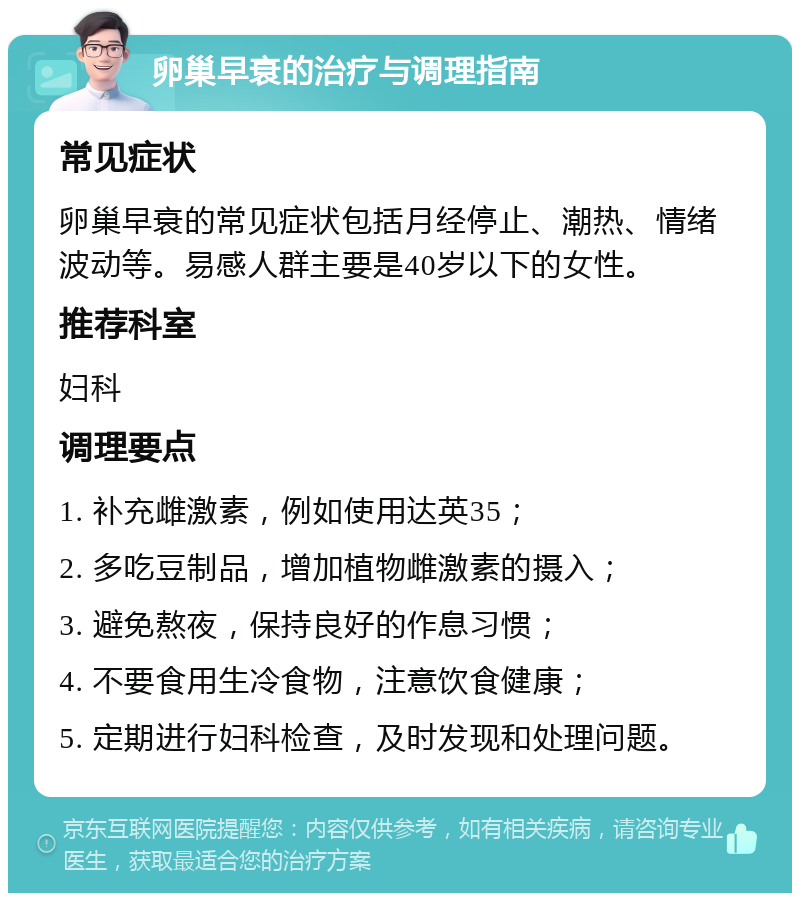 卵巢早衰的治疗与调理指南 常见症状 卵巢早衰的常见症状包括月经停止、潮热、情绪波动等。易感人群主要是40岁以下的女性。 推荐科室 妇科 调理要点 1. 补充雌激素，例如使用达英35； 2. 多吃豆制品，增加植物雌激素的摄入； 3. 避免熬夜，保持良好的作息习惯； 4. 不要食用生冷食物，注意饮食健康； 5. 定期进行妇科检查，及时发现和处理问题。