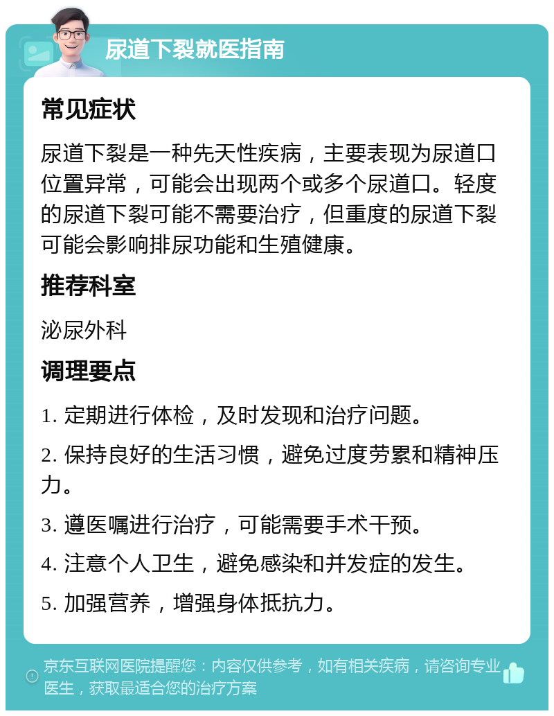 尿道下裂就医指南 常见症状 尿道下裂是一种先天性疾病，主要表现为尿道口位置异常，可能会出现两个或多个尿道口。轻度的尿道下裂可能不需要治疗，但重度的尿道下裂可能会影响排尿功能和生殖健康。 推荐科室 泌尿外科 调理要点 1. 定期进行体检，及时发现和治疗问题。 2. 保持良好的生活习惯，避免过度劳累和精神压力。 3. 遵医嘱进行治疗，可能需要手术干预。 4. 注意个人卫生，避免感染和并发症的发生。 5. 加强营养，增强身体抵抗力。