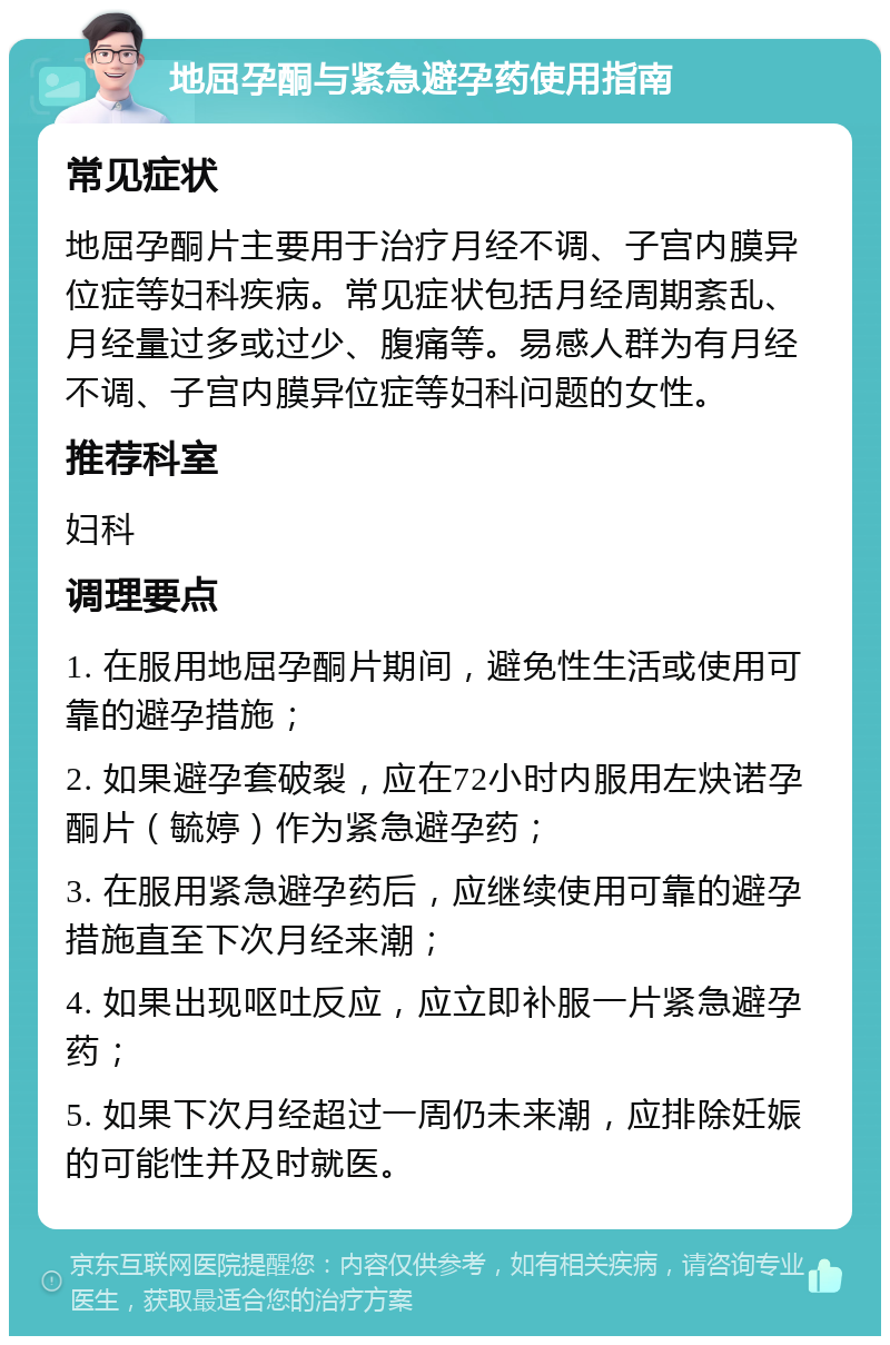 地屈孕酮与紧急避孕药使用指南 常见症状 地屈孕酮片主要用于治疗月经不调、子宫内膜异位症等妇科疾病。常见症状包括月经周期紊乱、月经量过多或过少、腹痛等。易感人群为有月经不调、子宫内膜异位症等妇科问题的女性。 推荐科室 妇科 调理要点 1. 在服用地屈孕酮片期间，避免性生活或使用可靠的避孕措施； 2. 如果避孕套破裂，应在72小时内服用左炔诺孕酮片（毓婷）作为紧急避孕药； 3. 在服用紧急避孕药后，应继续使用可靠的避孕措施直至下次月经来潮； 4. 如果出现呕吐反应，应立即补服一片紧急避孕药； 5. 如果下次月经超过一周仍未来潮，应排除妊娠的可能性并及时就医。