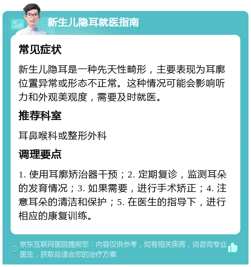 新生儿隐耳就医指南 常见症状 新生儿隐耳是一种先天性畸形，主要表现为耳廓位置异常或形态不正常。这种情况可能会影响听力和外观美观度，需要及时就医。 推荐科室 耳鼻喉科或整形外科 调理要点 1. 使用耳廓矫治器干预；2. 定期复诊，监测耳朵的发育情况；3. 如果需要，进行手术矫正；4. 注意耳朵的清洁和保护；5. 在医生的指导下，进行相应的康复训练。