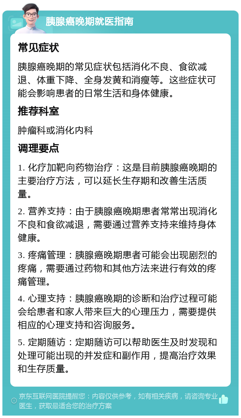 胰腺癌晚期就医指南 常见症状 胰腺癌晚期的常见症状包括消化不良、食欲减退、体重下降、全身发黄和消瘦等。这些症状可能会影响患者的日常生活和身体健康。 推荐科室 肿瘤科或消化内科 调理要点 1. 化疗加靶向药物治疗：这是目前胰腺癌晚期的主要治疗方法，可以延长生存期和改善生活质量。 2. 营养支持：由于胰腺癌晚期患者常常出现消化不良和食欲减退，需要通过营养支持来维持身体健康。 3. 疼痛管理：胰腺癌晚期患者可能会出现剧烈的疼痛，需要通过药物和其他方法来进行有效的疼痛管理。 4. 心理支持：胰腺癌晚期的诊断和治疗过程可能会给患者和家人带来巨大的心理压力，需要提供相应的心理支持和咨询服务。 5. 定期随访：定期随访可以帮助医生及时发现和处理可能出现的并发症和副作用，提高治疗效果和生存质量。