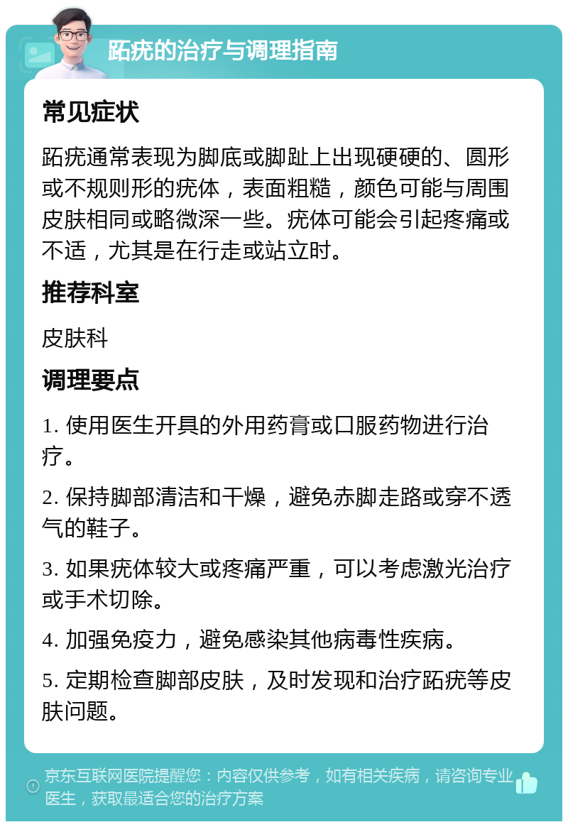 跖疣的治疗与调理指南 常见症状 跖疣通常表现为脚底或脚趾上出现硬硬的、圆形或不规则形的疣体，表面粗糙，颜色可能与周围皮肤相同或略微深一些。疣体可能会引起疼痛或不适，尤其是在行走或站立时。 推荐科室 皮肤科 调理要点 1. 使用医生开具的外用药膏或口服药物进行治疗。 2. 保持脚部清洁和干燥，避免赤脚走路或穿不透气的鞋子。 3. 如果疣体较大或疼痛严重，可以考虑激光治疗或手术切除。 4. 加强免疫力，避免感染其他病毒性疾病。 5. 定期检查脚部皮肤，及时发现和治疗跖疣等皮肤问题。