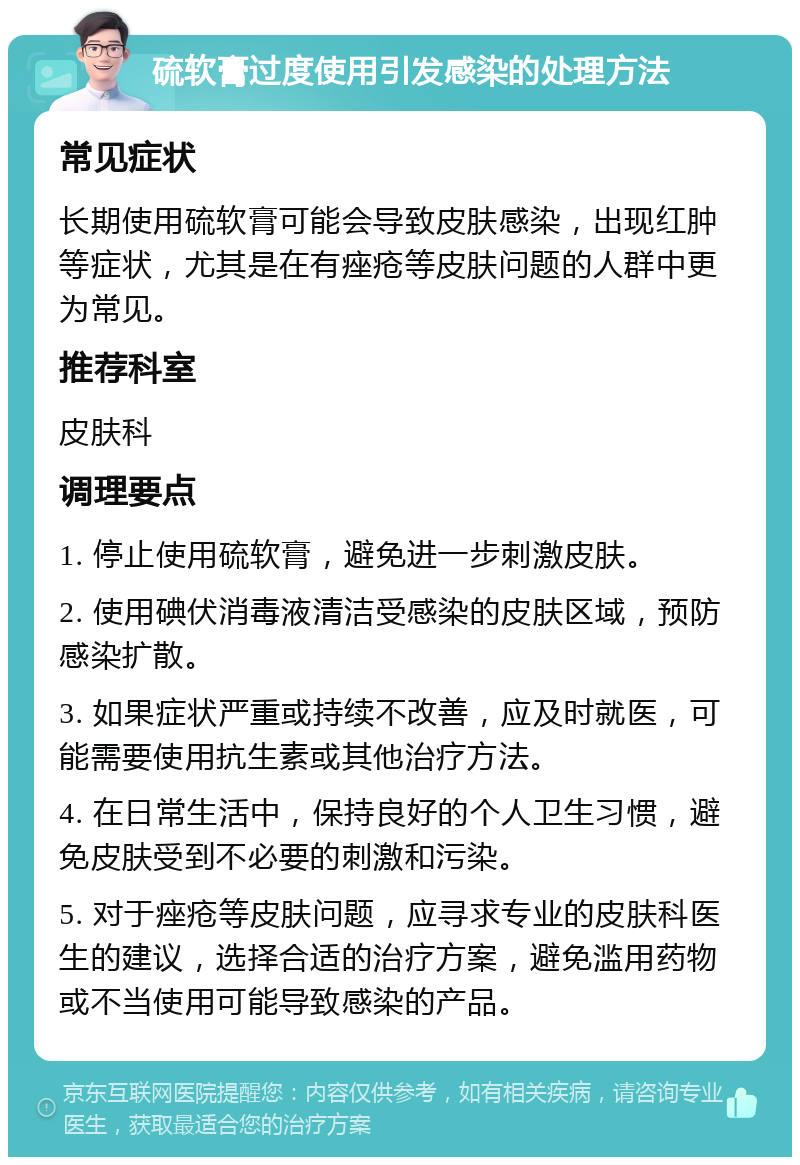 硫软膏过度使用引发感染的处理方法 常见症状 长期使用硫软膏可能会导致皮肤感染，出现红肿等症状，尤其是在有痤疮等皮肤问题的人群中更为常见。 推荐科室 皮肤科 调理要点 1. 停止使用硫软膏，避免进一步刺激皮肤。 2. 使用碘伏消毒液清洁受感染的皮肤区域，预防感染扩散。 3. 如果症状严重或持续不改善，应及时就医，可能需要使用抗生素或其他治疗方法。 4. 在日常生活中，保持良好的个人卫生习惯，避免皮肤受到不必要的刺激和污染。 5. 对于痤疮等皮肤问题，应寻求专业的皮肤科医生的建议，选择合适的治疗方案，避免滥用药物或不当使用可能导致感染的产品。