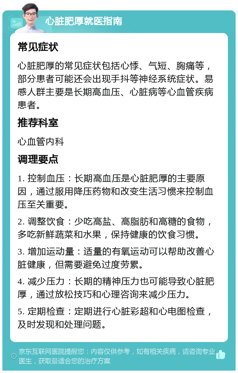 心脏肥厚就医指南 常见症状 心脏肥厚的常见症状包括心悸、气短、胸痛等，部分患者可能还会出现手抖等神经系统症状。易感人群主要是长期高血压、心脏病等心血管疾病患者。 推荐科室 心血管内科 调理要点 1. 控制血压：长期高血压是心脏肥厚的主要原因，通过服用降压药物和改变生活习惯来控制血压至关重要。 2. 调整饮食：少吃高盐、高脂肪和高糖的食物，多吃新鲜蔬菜和水果，保持健康的饮食习惯。 3. 增加运动量：适量的有氧运动可以帮助改善心脏健康，但需要避免过度劳累。 4. 减少压力：长期的精神压力也可能导致心脏肥厚，通过放松技巧和心理咨询来减少压力。 5. 定期检查：定期进行心脏彩超和心电图检查，及时发现和处理问题。