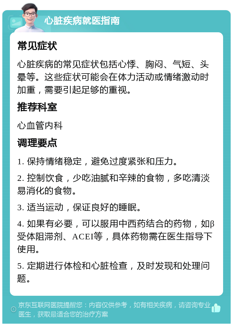 心脏疾病就医指南 常见症状 心脏疾病的常见症状包括心悸、胸闷、气短、头晕等。这些症状可能会在体力活动或情绪激动时加重，需要引起足够的重视。 推荐科室 心血管内科 调理要点 1. 保持情绪稳定，避免过度紧张和压力。 2. 控制饮食，少吃油腻和辛辣的食物，多吃清淡易消化的食物。 3. 适当运动，保证良好的睡眠。 4. 如果有必要，可以服用中西药结合的药物，如β受体阻滞剂、ACEI等，具体药物需在医生指导下使用。 5. 定期进行体检和心脏检查，及时发现和处理问题。