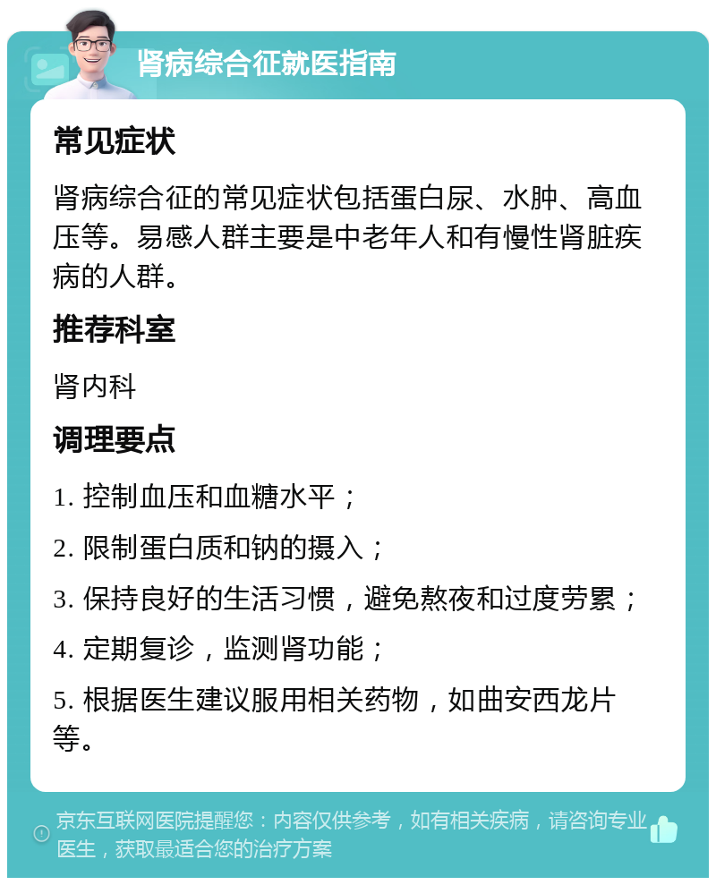 肾病综合征就医指南 常见症状 肾病综合征的常见症状包括蛋白尿、水肿、高血压等。易感人群主要是中老年人和有慢性肾脏疾病的人群。 推荐科室 肾内科 调理要点 1. 控制血压和血糖水平； 2. 限制蛋白质和钠的摄入； 3. 保持良好的生活习惯，避免熬夜和过度劳累； 4. 定期复诊，监测肾功能； 5. 根据医生建议服用相关药物，如曲安西龙片等。