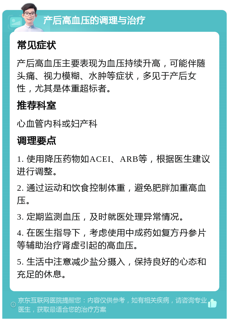 产后高血压的调理与治疗 常见症状 产后高血压主要表现为血压持续升高，可能伴随头痛、视力模糊、水肿等症状，多见于产后女性，尤其是体重超标者。 推荐科室 心血管内科或妇产科 调理要点 1. 使用降压药物如ACEI、ARB等，根据医生建议进行调整。 2. 通过运动和饮食控制体重，避免肥胖加重高血压。 3. 定期监测血压，及时就医处理异常情况。 4. 在医生指导下，考虑使用中成药如复方丹参片等辅助治疗肾虚引起的高血压。 5. 生活中注意减少盐分摄入，保持良好的心态和充足的休息。