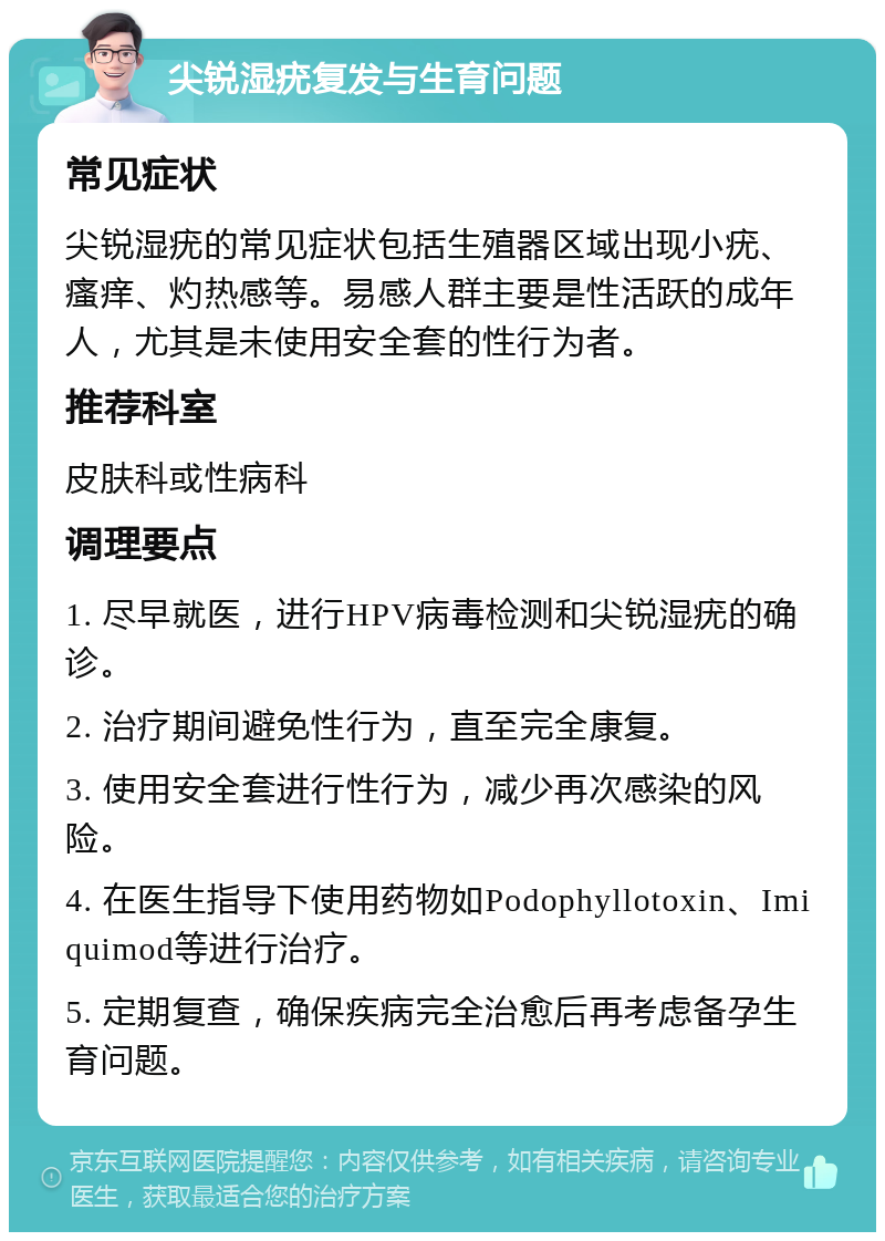 尖锐湿疣复发与生育问题 常见症状 尖锐湿疣的常见症状包括生殖器区域出现小疣、瘙痒、灼热感等。易感人群主要是性活跃的成年人，尤其是未使用安全套的性行为者。 推荐科室 皮肤科或性病科 调理要点 1. 尽早就医，进行HPV病毒检测和尖锐湿疣的确诊。 2. 治疗期间避免性行为，直至完全康复。 3. 使用安全套进行性行为，减少再次感染的风险。 4. 在医生指导下使用药物如Podophyllotoxin、Imiquimod等进行治疗。 5. 定期复查，确保疾病完全治愈后再考虑备孕生育问题。