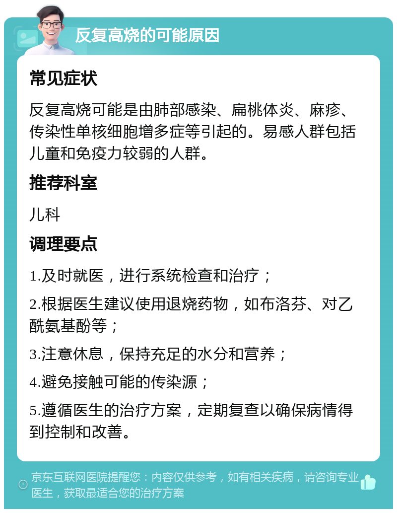 反复高烧的可能原因 常见症状 反复高烧可能是由肺部感染、扁桃体炎、麻疹、传染性单核细胞增多症等引起的。易感人群包括儿童和免疫力较弱的人群。 推荐科室 儿科 调理要点 1.及时就医，进行系统检查和治疗； 2.根据医生建议使用退烧药物，如布洛芬、对乙酰氨基酚等； 3.注意休息，保持充足的水分和营养； 4.避免接触可能的传染源； 5.遵循医生的治疗方案，定期复查以确保病情得到控制和改善。