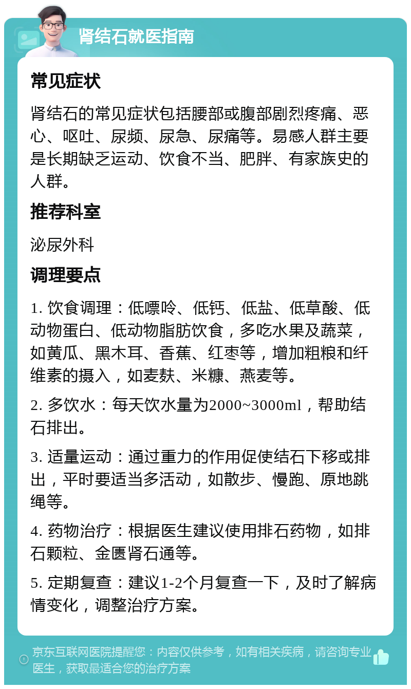 肾结石就医指南 常见症状 肾结石的常见症状包括腰部或腹部剧烈疼痛、恶心、呕吐、尿频、尿急、尿痛等。易感人群主要是长期缺乏运动、饮食不当、肥胖、有家族史的人群。 推荐科室 泌尿外科 调理要点 1. 饮食调理：低嘌呤、低钙、低盐、低草酸、低动物蛋白、低动物脂肪饮食，多吃水果及蔬菜，如黄瓜、黑木耳、香蕉、红枣等，增加粗粮和纤维素的摄入，如麦麸、米糠、燕麦等。 2. 多饮水：每天饮水量为2000~3000ml，帮助结石排出。 3. 适量运动：通过重力的作用促使结石下移或排出，平时要适当多活动，如散步、慢跑、原地跳绳等。 4. 药物治疗：根据医生建议使用排石药物，如排石颗粒、金匮肾石通等。 5. 定期复查：建议1-2个月复查一下，及时了解病情变化，调整治疗方案。