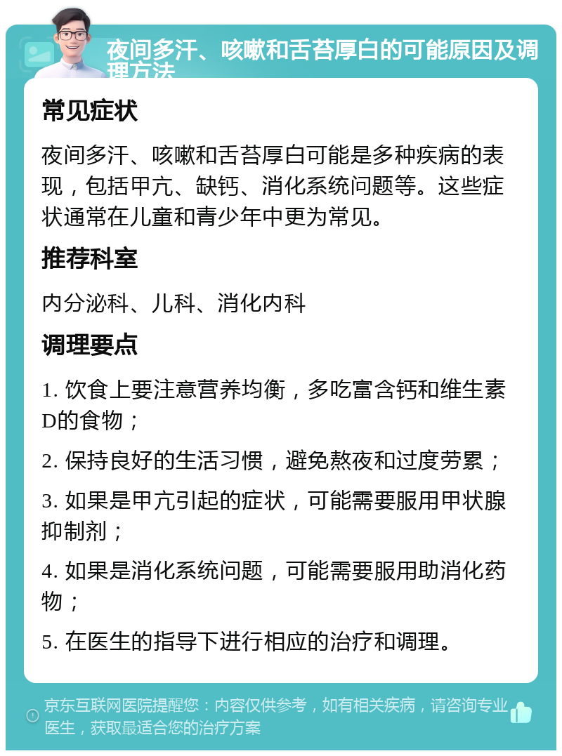 夜间多汗、咳嗽和舌苔厚白的可能原因及调理方法 常见症状 夜间多汗、咳嗽和舌苔厚白可能是多种疾病的表现，包括甲亢、缺钙、消化系统问题等。这些症状通常在儿童和青少年中更为常见。 推荐科室 内分泌科、儿科、消化内科 调理要点 1. 饮食上要注意营养均衡，多吃富含钙和维生素D的食物； 2. 保持良好的生活习惯，避免熬夜和过度劳累； 3. 如果是甲亢引起的症状，可能需要服用甲状腺抑制剂； 4. 如果是消化系统问题，可能需要服用助消化药物； 5. 在医生的指导下进行相应的治疗和调理。