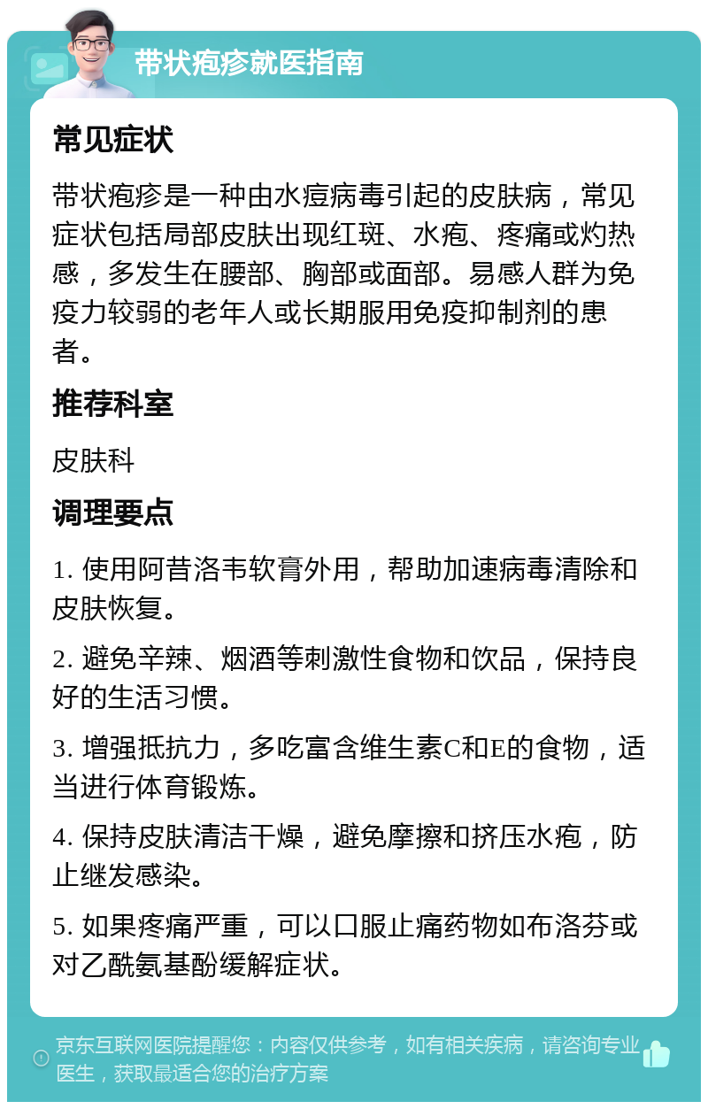 带状疱疹就医指南 常见症状 带状疱疹是一种由水痘病毒引起的皮肤病，常见症状包括局部皮肤出现红斑、水疱、疼痛或灼热感，多发生在腰部、胸部或面部。易感人群为免疫力较弱的老年人或长期服用免疫抑制剂的患者。 推荐科室 皮肤科 调理要点 1. 使用阿昔洛韦软膏外用，帮助加速病毒清除和皮肤恢复。 2. 避免辛辣、烟酒等刺激性食物和饮品，保持良好的生活习惯。 3. 增强抵抗力，多吃富含维生素C和E的食物，适当进行体育锻炼。 4. 保持皮肤清洁干燥，避免摩擦和挤压水疱，防止继发感染。 5. 如果疼痛严重，可以口服止痛药物如布洛芬或对乙酰氨基酚缓解症状。