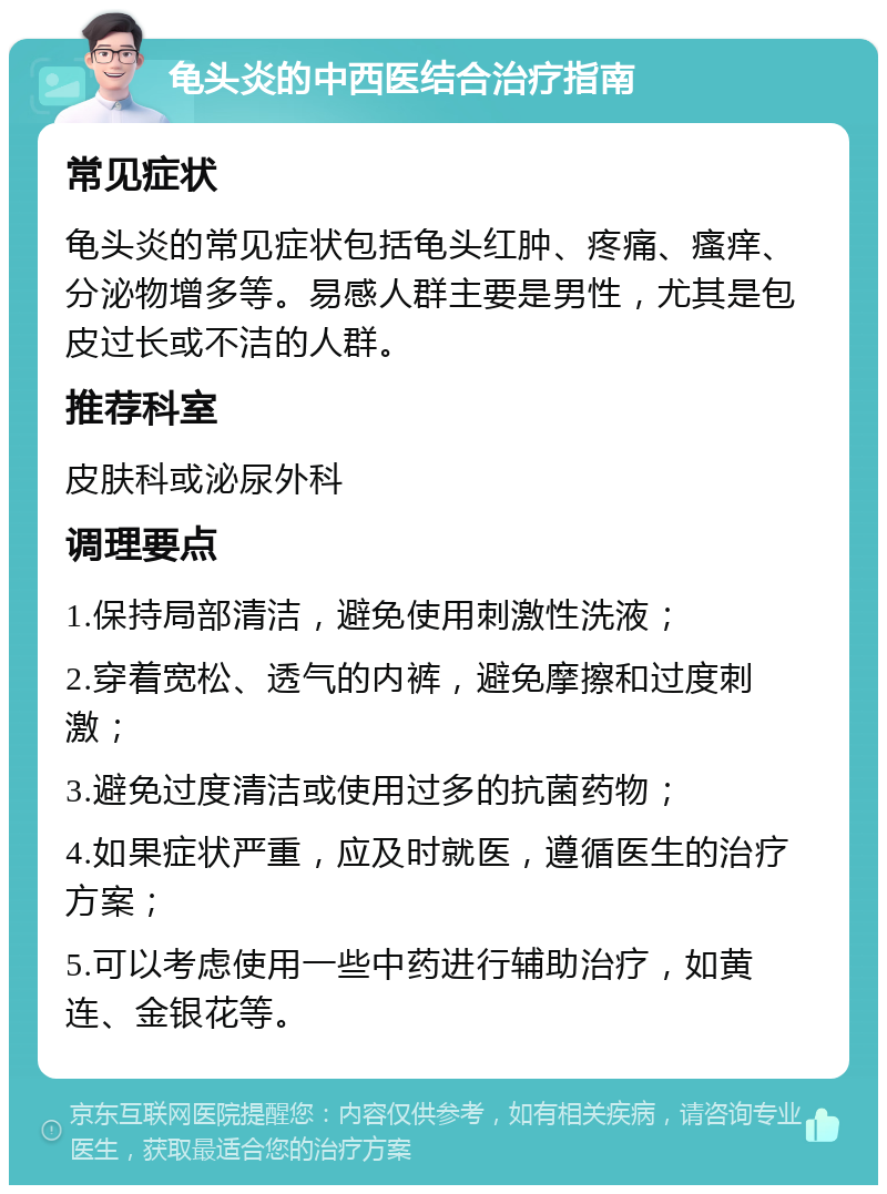 龟头炎的中西医结合治疗指南 常见症状 龟头炎的常见症状包括龟头红肿、疼痛、瘙痒、分泌物增多等。易感人群主要是男性，尤其是包皮过长或不洁的人群。 推荐科室 皮肤科或泌尿外科 调理要点 1.保持局部清洁，避免使用刺激性洗液； 2.穿着宽松、透气的内裤，避免摩擦和过度刺激； 3.避免过度清洁或使用过多的抗菌药物； 4.如果症状严重，应及时就医，遵循医生的治疗方案； 5.可以考虑使用一些中药进行辅助治疗，如黄连、金银花等。