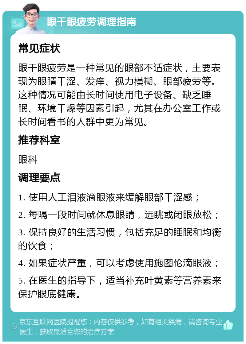 眼干眼疲劳调理指南 常见症状 眼干眼疲劳是一种常见的眼部不适症状，主要表现为眼睛干涩、发痒、视力模糊、眼部疲劳等。这种情况可能由长时间使用电子设备、缺乏睡眠、环境干燥等因素引起，尤其在办公室工作或长时间看书的人群中更为常见。 推荐科室 眼科 调理要点 1. 使用人工泪液滴眼液来缓解眼部干涩感； 2. 每隔一段时间就休息眼睛，远眺或闭眼放松； 3. 保持良好的生活习惯，包括充足的睡眠和均衡的饮食； 4. 如果症状严重，可以考虑使用施图伦滴眼液； 5. 在医生的指导下，适当补充叶黄素等营养素来保护眼底健康。